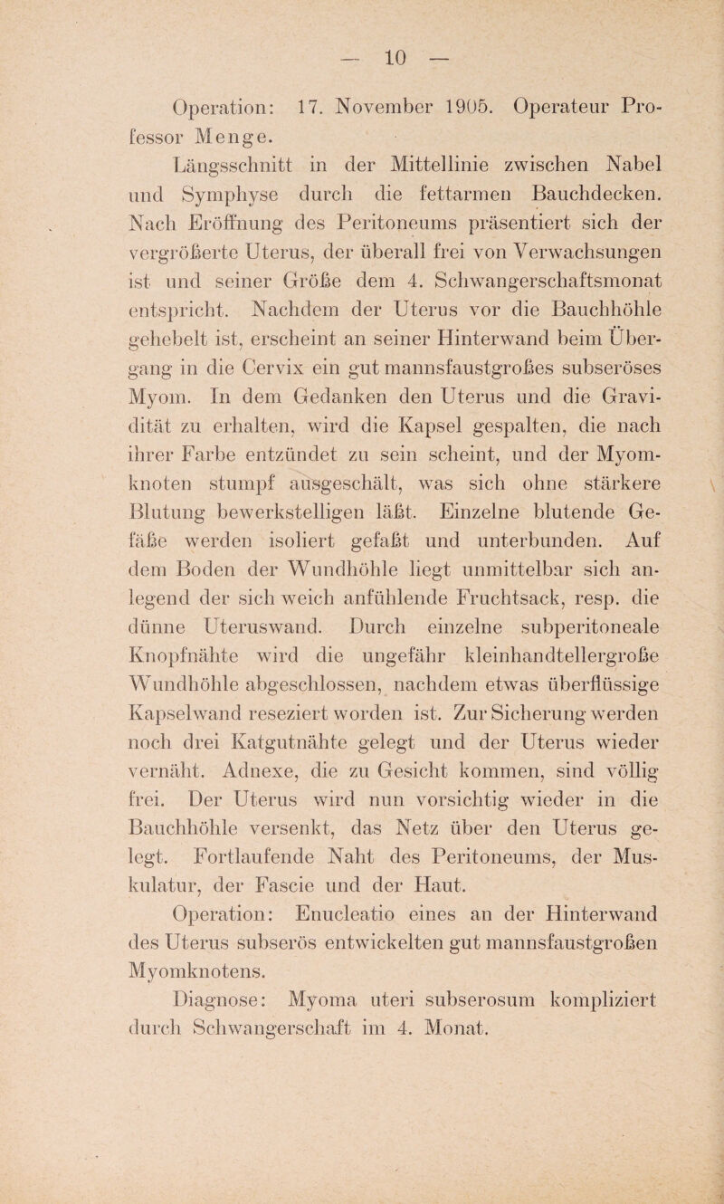 Operation: 17. November 1905. Operateur Pro¬ fessor Menge. Längsschnitt in der Mittellinie zwischen Nabel und Symphyse durch die fettarmen Bauchdecken. Nach Eröffnung des Peritoneums präsentiert sich der vergröberte Uterus, der überall frei von Verwachsungen ist und seiner Größe dem 4. Schwangerschaftsmonat entspricht. Nachdem der Uterus vor die Bauchhöhle gehebelt ist, erscheint an seiner Hinterwand beim Über¬ gang in die Cervix ein gut mannsfaustgroßes subseröses Myom. In dem Gedanken den Uterus und die Gravi¬ dität zu erhalten, wird die Kapsel gespalten, die nach ihrer Farbe entzündet zu sein scheint, und der Myom¬ knoten stumpf ausgeschält, was sich ohne stärkere Blutung bewerkstelligen läßt. Einzelne blutende Ge¬ fäße werden isoliert gefaßt und unterbunden. Auf dem Boden der Wundhöhle liegt unmittelbar sich an¬ legend der sich weich anfühlende Fruchtsack, resp. die dünne Uteruswand. Durch einzelne subperitoneale Knopfnähte wird die ungefähr kleinhandtellergroße Wundhöhle abgeschlossen, nachdem etwas überflüssige Kapselwand reseziert worden ist. Zur Sicherung werden noch drei Katgutnähte gelegt und der Uterus wieder vernäht. Adnexe, die zu Gesicht kommen, sind völlig frei. Der Uterus wird nun vorsichtig wieder in die Bauchhöhle versenkt, das Netz über den Uterus ge¬ legt. Fortlaufende Naht des Peritoneums, der Mus¬ kulatur, der Fascie und der Haut. Operation: Enucleatio eines an der Hinterwand des Uterus subserös entwickelten gut mannsfaustgroßen Myomknotens. Diagnose: Myoma uteri subserosum kompliziert durch Schwangerschaft im 4. Monat.