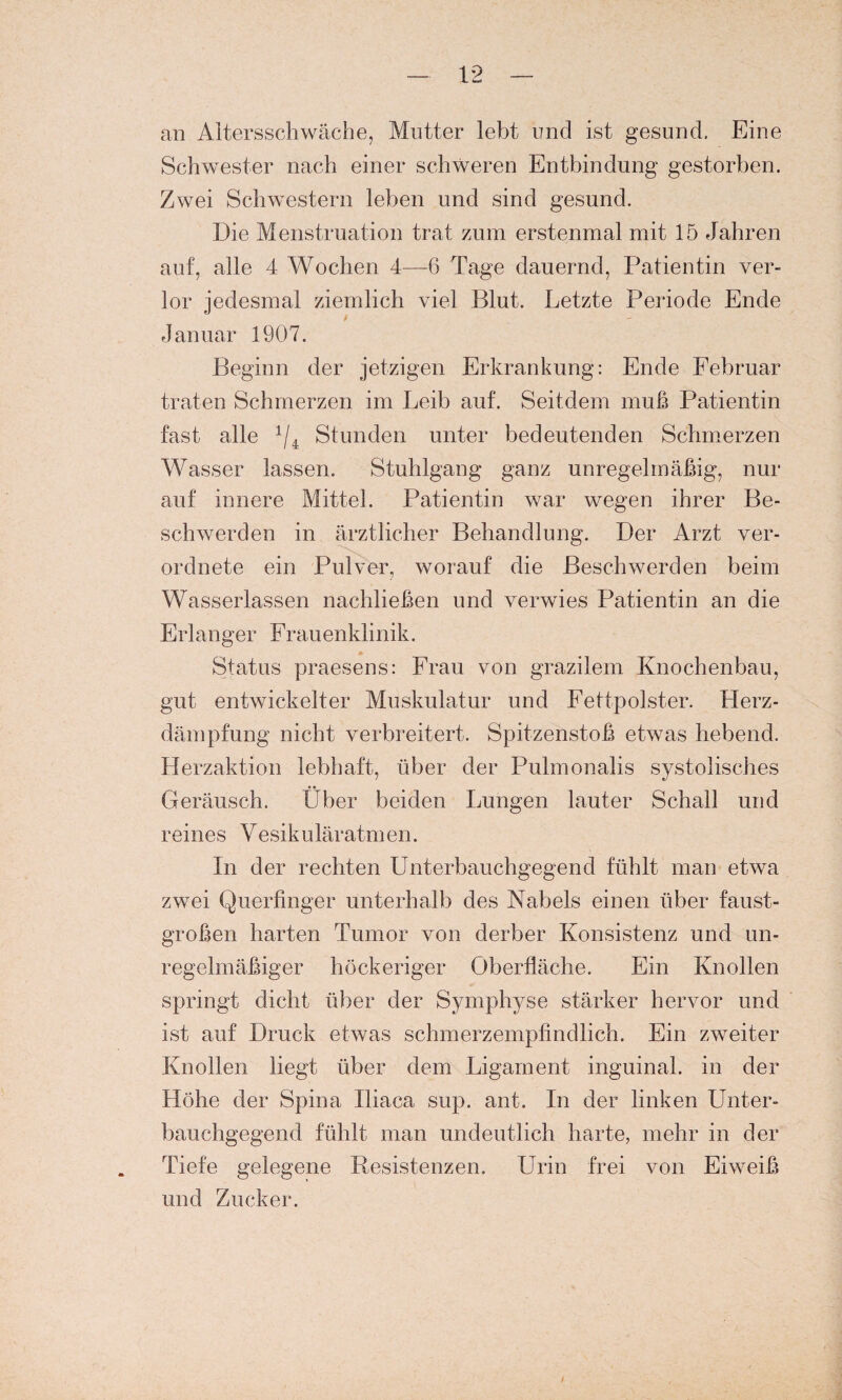 an Altersschwäche, Mutter lebt und ist gesund. Eine Schwester nach einer schweren Entbindung gestorben. Zwei Schwestern leben und sind gesund. Die Menstruation trat zum erstenmal mit 15 Jahren auf, alle 4 Wochen 4—6 Tage dauernd, Patientin ver¬ lor jedesmal ziemlich viel Blut. Letzte Periode Ende Januar 1907. Beginn der jetzigen Erkrankung: Ende Februar traten Schmerzen im Leib auf. Seitdem muß Patientin fast alle 1/4 Stunden unter bedeutenden Schmerzen Wasser lassen. Stuhlgang ganz unregelmäßig, nur auf innere Mittel. Patientin war wegen ihrer Be¬ schwerden in ärztlicher Behandlung. Der Arzt ver- ordnete ein Pulver, worauf die Beschwerden beim Wasserlassen nachließen und verwies Patientin an die Erlanger Frauenklinik. Status praesens: Frau von grazilem Knochenbau, gut entwickelter Muskulatur und Fettpolster. Flerz- dämpfung nicht verbreitert. Spitzenstoß etwas hebend. Herzaktion lebhaft, über der Pulmonalis systolisches Geräusch. Über beiden Lungen lauter Schall und reines Vesikuläratmen. In der rechten Unterbauchgegend fühlt man etwa zwei Querfinger unterhalb des Nabels einen über faust¬ großen harten Tumor von derber Konsistenz und un¬ regelmäßiger höckeriger Oberfläche. Ein Knollen springt dicht über der Symphyse stärker hervor und ist auf Druck etwas schmerzempfindlich. Ein zweiter Knollen liegt über dem Ligament inguinal, in der Höhe der Spina Iliaca sup. ant. In der linken Unter¬ bauchgegend fühlt man undeutlich harte, mehr in der Tiefe gelegene Resistenzen. Urin frei von Eiweiß und Zucker.