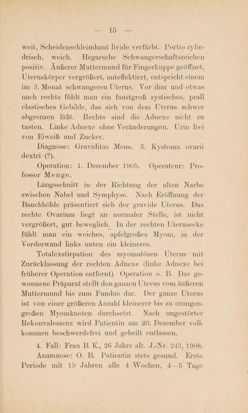 weit, Scheidenschleimhaut livide verfärbt. Portio zylin¬ drisch, weich. Hegarsche Schwangerschaftszeichen positiv. Äußerer Muttermund für Fingerkuppe geöffnet, Uteruskörper vergrößert, anteflektiert, entspricht einem im 3. Monat schwangeren Uterus. Vor ihm und etwas nach rechts fühlt man ein faustgroß zystisches, prall elastisches Gebilde, das sich von dem Uterus schwer abgrenzen läßt. Rechts sind die Adnexe nicht zu tasten. Linke Adnexe ohne Veränderungen. Urin frei von Eiweiß und Zucker. Diagnose: Graviditas Mens. 3. Kystoma ovarii dextri (?). Operation: 1. Dezember 1905. Operateur: Pro¬ fessor Menge. Längsschnitt in der Richtung der alten Narbe zwischen Nabel und Symphyse. Nach Eröffnung der Bauchhöhle präsentiert sich der gravide Uterus. Das rechte Ovarium liegt an normaler Stelle, ist nicht vergrößert, gut beweglich. In der rechten Uterusecke fühlt man ein weiches, apfelgroßes Myom, in der Vorderwand links unten ein kleineres. Totalexstirpation des myomatösen Uterus mit Zurücklassung der rechten Adnexe (linke Adnexe bei früherer Operation entfernt). Operation o. B. Das ge¬ wonnene Präparat stellt den ganzen Uterus vom äußeren Muttermund bis zum Fundus dar. Der ganze Uterus ist von einer größeren Anzahl kleinerer bis zu orangen¬ großen Myomknoten durchsetzt. Nach ungestörter Rekonvaleszenz wird Patientin am 20. Dezember voll¬ kommen beschwerdefrei und geheilt entlassen. 4. Fall: Frau B. K., 26 Jahre alt. J.-Nr. 243, 1908. Anamnese: 0. B. Patientin stets gesund. Erste Periode mit 15 Jahren alle 4 Wochen, 4—5 Tage