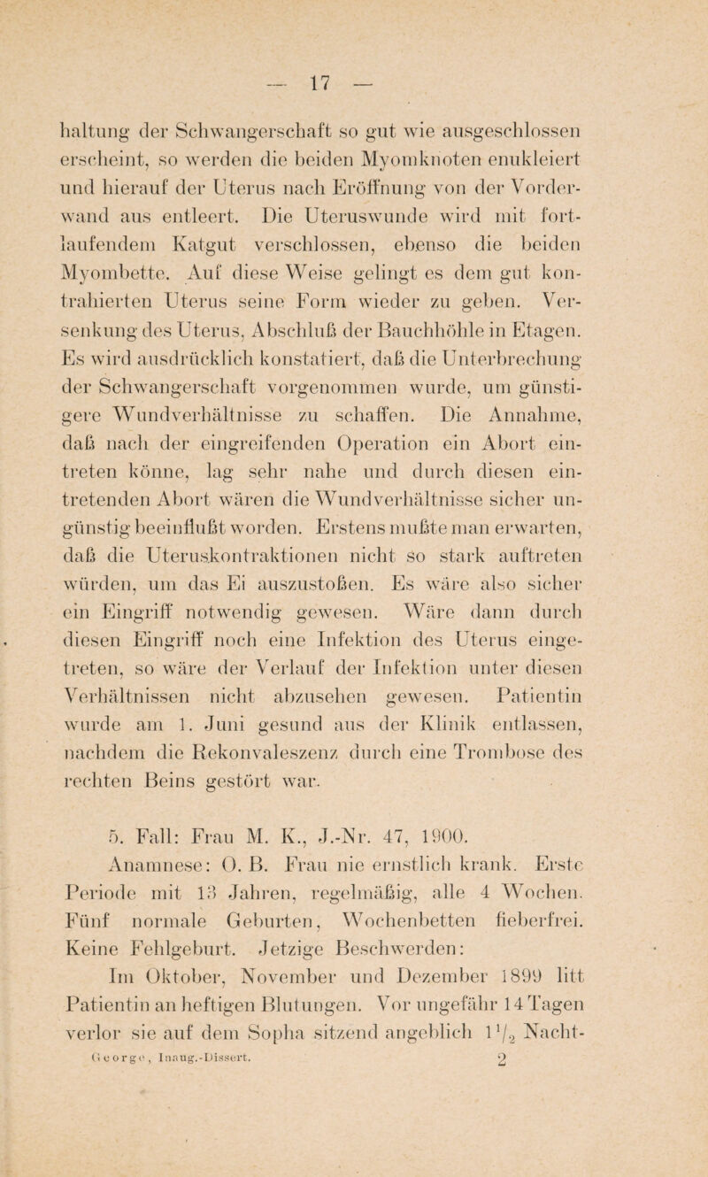 haltung der Schwangerschaft so gut wie ausgeschlossen erscheint, so werden die beiden Myom knoten enukleiert und hierauf der Uterus nach Eröffnung von der Vorder¬ wand aus entleert. Die Uteruswunde wird mit fort¬ laufendem Katgut verschlossen, ebenso die beiden Myombette. Auf diese Weise gelingt es dem gut kon¬ trahierten Uterus seine Form wieder zu geben. Ver¬ senkung des Uterus, Abschluß der Bauchhöhle in Etagen. Es wird ausdrücklich konstatiert, daß die Unterbrechung der Schwangerschaft vorgenommen wurde, um günsti¬ gere Wundverhältnisse zu schaffen. Die Annahme, daß nach der eingreifenden Operation ein Abort ein- treten könne, lag sehr nahe und durch diesen ein¬ tretenden Abort wären die Wundverhältnisse sicher un¬ günstig beeinflußt worden. Erstens mußte man erwarten, daß die Uterus.kontraktionen nicht so stark auftreten würden, um das Ei auszustoßen. Es wäre also sicher ein Eingriff notwendig gewesen. Wäre dann durch diesen Eingriff noch eine Infektion des Uterus einge¬ treten, so wäre der Verlauf der Infektion unter diesen Verhältnissen nicht abzusehen gewesen. Patientin wurde am 1. Juni gesund aus der Klinik entlassen, nachdem die Rekonvaleszenz durch eine Trombose des rechten Beins gestört war. 5. Fall: Frau M. K., J.-Nr. 47, 1900. Anamnese: 0. B. Frau nie ernstlich krank. Erste Periode mit 13 Jahren, regelmäßig, alle 4 Wochen. Fünf normale Geburten, Wochenbetten fieberfrei. Keine Fehlgeburt. Jetzige Beschwerden: Im Oktober, November und Dezember 1899 litt Patientin an heftigen Blutungen. Vor ungefähr 14 Tagen verlor sie auf dem Sopha sitzend angeblich 1 !/2 Nacht- Gcorgo, Inaug.-Dissert. 2