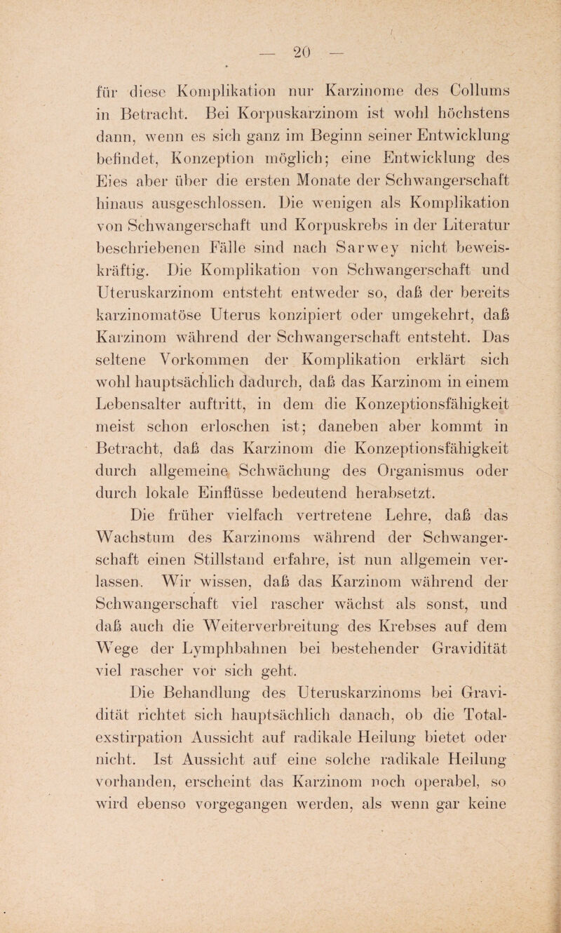 für diese Komplikation nur Karzinome des Collums in Betracht. Bei Korpuskarzinom ist wohl höchstens dann, wenn es sich ganz im Beginn seiner Entwicklung befindet, Konzeption möglich; eine Entwicklung des Eies aber über die ersten Monate der Schwangerschaft hinaus ausgeschlossen. Die wenigen als Komplikation von Schwangerschaft und Korpuskrebs in der Literatur beschriebenen Fälle sind nach Sarwey nicht beweis¬ kräftig. Die Komplikation von Schwangerschaft und Uteruskarzinom entsteht entweder so, daß der bereits karzinomatöse Uterus konzipiert oder umgekehrt, daß Karzinom während der Schwangerschaft entsteht. Das seltene Vorkommen der Komplikation erklärt sich wohl hauptsächlich dadurch, daß das Karzinom in einem Lebensalter auftritt, in dem die Konzeptionsfähigkeit meist schon erloschen ist; daneben aber kommt in Betracht, daß das Karzinom die Konzeptionsfähigkeit durch allgemeine Schwächung des Organismus oder durch lokale Einflüsse bedeutend herabsetzt. Die früher vielfach vertretene Lehre, daß das Wachstum des Karzinoms während der Schwanger¬ schaft einen Stillstand erfahre, ist nun allgemein ver¬ lassen. Wir wissen, daß das Karzinom während der Schwangerschaft viel rascher wächst als sonst, und daß auch die Weiterverbreitung des Krebses auf dem Wege der Lymphbahnen bei bestehender Gravidität viel rascher vor sich geht. Die Behandlung des Uteruskarzinoms bei Gravi¬ dität richtet sich hauptsächlich danach, ob die Total¬ exstirpation Aussicht auf radikale Heilung bietet oder nicht. Ist Aussicht auf eine solche radikale Heilung vorhanden, erscheint das Karzinom noch operabel, so wird ebenso vorgegangen werden, als wenn gar keine