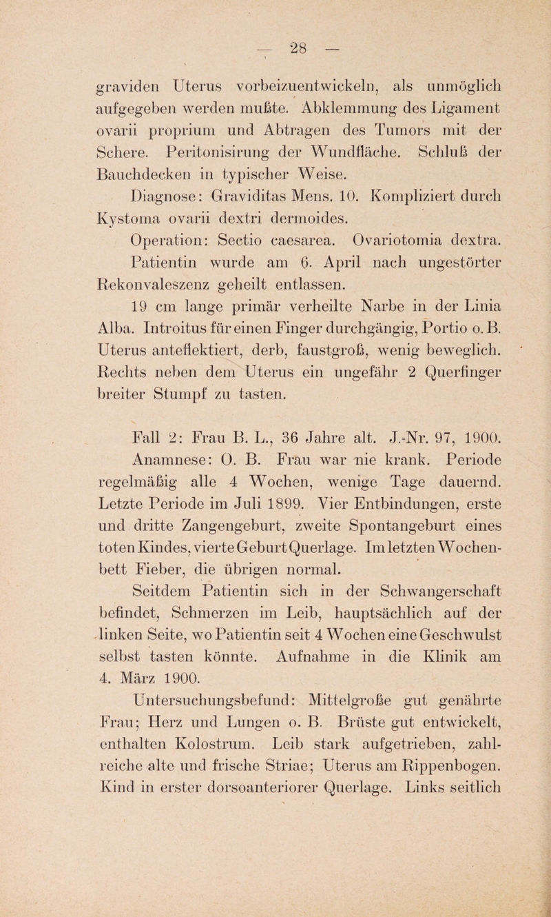 graviden Uterus vorbeizuentwickeln, als unmöglich aufgegeben werden mußte. Abklemmung des Ligament ovarii proprium und Abtragen des Tumors mit der Schere. Peritonisirung der Wundfläche. Schluß der Bauchdecken in typischer Weise. Diagnose: Graviditas Mens. 10. Kompliziert durch Kystoma ovarii dextri dermoides. Operation: Sectio caesarea. Ovariotomia dextra. Patientin wurde am 6. April nach ungestörter Rekonvaleszenz geheilt entlassen. 19 cm lange primär verheilte Narbe in der Linia Alba. Introitus für einen Finger durchgängig, Portio o. B. Uterus anteflektiert, derb, faustgroß, wenig beweglich. Rechts neben dem Uterus ein ungefähr 2 Querfinger breiter Stumpf zu tasten. Fall 2: Frau B. L., 36 Jahre alt. J.-Nr. 97, 1900. Anamnese: 0. B. Frau war nie krank. Periode regelmäßig alle 4 Wochen, wenige Tage dauernd. Letzte Periode im Juli 1899. Vier Entbindungen, erste und dritte Zangengeburt, zweite Spontangeburt eines toten Kindes, vierte Geburt Querlage. Im letzten Wochen- bett Fieber, die übrigen normal. Seitdem Patientin sich in der Schwangerschaft befindet, Schmerzen im Leib, hauptsächlich auf der linken Seite, wo Patientin seit 4 Wochen eine Geschwulst selbst tasten könnte. Aufnahme in die Klinik am 4. März 1900. Untersuchungsbefund: Mittelgroße gut genährte Frau; Herz und Lungen o. B. Brüste gut entwickelt, enthalten Kolostrum. Leib stark aufgetrieben, zahl¬ reiche alte und frische Striae; Uterus am Rippenbogen. Kind in erster dorsoanteriorer Querlage. Links seitlich