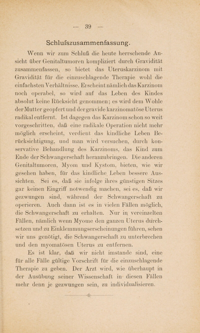 Schlufszusammenfassung. Wenn wir zum Schluß die heute herrschende An¬ sicht über Genitaltumoren kompliziert durch Gravidität zusammenfassen, so bietet das Uteruskarzinom mit Gravidität für die einzuschlagende Therapie wohl die einfachsten Verhält nisse. Erscheint nämlich das Karzinom noch operabel, so wird auf das Leben des Kindes absolut keine Rücksicht genommen; es wird dem Wolde der Mutter geopfert und der gravide karzinomatöse Uterus radikal entfernt. Ist dagegen das Karzinom schon so weit vorgeschritten, daß eine radikale Operation nicht mehr möglich erscheint, verdient das kindliche Leben Be¬ rücksichtigung, und man wird versuchen, durch kon¬ servative Behandlung des Karzinoms, das Kind zum Ende der Schwangerschaft heranzubringen. Die anderen Genitaltumoren, Myom und Kystom, bieten, wie wir gesehen haben, für das kindliche Leben bessere Aus¬ sichten. Sei es, daß sie infolge ihres günstigen Sitzes gar keinen Eingriff notwendig machen, sei es, daß wir gezwungen sind, während der Schwangerschaft zu operieren. Auch dann ist es in vielen Fällen möglich, die Schwangerschaft zu erhalten. Nur in vereinzelten Fällen, nämlich wenn Myome den ganzen Uterus durch¬ setzen und zu Einklemmungserscheinungen führen, sehen wir uns genötigt, die Schwangerschaft zu unterbrechen und den myomatösen Uterus zu entfernen. Es ist klar, daß wir nicht imstande sind, eine für alle Fälle gültige Vorschrift für die einzuschlagende Therapie zu geben. Der Arzt wird, wie überhaupt in der Ausübung seiner Wissenschaft in diesen Fällen mehr denn je gezwungen sein, zu individualisieren. —-■<%-