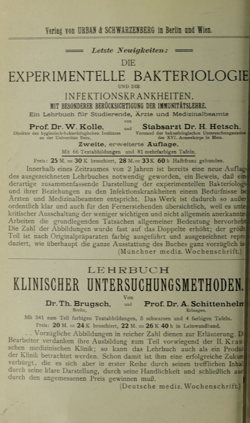 =— - Letzte yeuigkeiteit: - DIE I EXPERIMENTELLE BAKTERIOLOGIE ITND DIE INFEKTIONSKRANKHEITEN. MIT BESOSDERZS BERÜCKSICHTIbCSG DER IMIÜSTTÄTSLEHRE. Ein Lehrbuch für Studierende, Arzte und Medizinalbeamte Prof. Dr. W. Kolle. Dircitcr de? hyg:eiiäd»4>- cerk*^B<i< an der UrdverrLia: E-en Stabsarzt Dr. H Hetsch. T^dnies Ycrsrand der kaksnologiscbem LPter^D-zzcssTtSa» | des XVI. Arsaeekrrps h Mer. Zweite, erweiterte Auflage. Mit 66 TerribbitiLgHi und S1 mehrfarbige* P afcic. Preis 25 M. = 30 E ::: :it:i 2S M = 33E 60 h Ph.rP.iz; gerzz iez Innerhalb eines Zeitraumes von 2 Jahren ist bereits eine neue Auf!ag:| des ausgezeichneten Lehrbuches notwendig geworden, ein Beweis, daß ei derartige zusammenfassende Darstellung der experimentellen Bakteriol« und ihrer Beziehungen zu den Infektionskrankheiten einem Bedürfnisse bej Ärzten und Medizinal beamten entspricht. Das Werk ist dadurch so außer| ordentlich klar und auch fiir den Femerstehenden übersichtlich, weil es ur.tc kritischer Ausschlagung der weniger wichtigen und nicht allgemein anerkannte! Arbeiten die grundlegenden Tatsachen allgemeiner Bedeutung hervorh« Die Zahl der Abbildungen wurde fast auf das Doppelte erhöht: der größtj Teil ist nach Originalpräparaten farbig ausgeführt und ausgezeichnet repi duziert. wie überhaupt die ganze Ausstattung des Buches ganz vorzüglich isj Münchner mediz. Wochenschrift.) LE HRBL^CH KLINISCHER UNTERSOCHUNGSMETHODEN. Dr. Th. Brugsch. Berlin. Von nnc Prof. Dr. A. Schittenhelrrl Erlangen. Mi: 341 mm Tei'. farbigen Textabbildungen. 5 schwarzen znd 4 farbigen Tafeln. Preis: 20 M. = 24 K broschiert, 22 M. = 26 K 40 h in Leinwand, and. . . \ orzügliche Abbildungen in reicher Zahl dienen zur Erläuterung. D| Bearbeiter verdanken ihre Ausbildung zum Teil vorwiegend der 11. Krau sehen medizinischen Klinik; so kann das Lehrbuch auch als ein Produil der Klinik betrachtet werden. Schon damit ist ihm eine erfolgreiche ZukiflH verbürgt, die es sich aber in erster Reihe durch seinen trefflichen Inhal durch seine klare Darstellung, durch seine Handlichkeit und schließlich aaq durch den angemessenen Preis gewinnen muß. Deutsche mediz. Wochenschrift.)