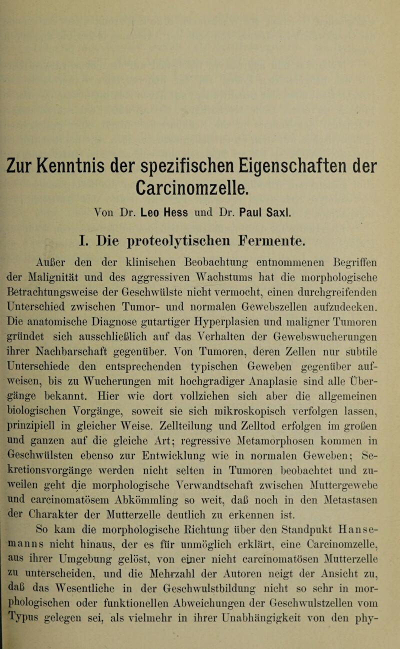 Zur Kenntnis der spezifischen Eigenschaften der Carcinomzelle. Von Dr. Leo Hess und Dr. Paul Saxl. I. Die proteolytischen Fermente. Außer den der klinischen Beobachtung entnommenen Begriffen der Malignität und des aggressiven Wachstums hat die morphologische Betrachtungsweise der Geschwülste nicht vermocht, einen durchgreifenden Unterschied zwischen Tumor- und normalen Gewebszellen aufzudecken. Die anatomische Diagnose gutartiger Hyperplasien und maligner Tumoren gründet sich ausschließlich auf das Verhalten der Gewebswucherungen ihrer Nachbarschaft gegenüber. Von Tumoren, deren Zellen nur subtile Unterschiede den entsprechenden typischen Geweben gegenüber auf¬ weisen, bis zu Wucherungen mit hochgradiger Anaplasie sind alle Über¬ gänge bekannt. Hier wie dort vollziehen sich aber die allgemeinen biologischen Vorgänge, soweit sie sich mikroskopisch verfolgen lassen, prinzipiell in gleicher Weise. Zellteilung und Zelltod erfolgen im großen und ganzen auf die gleiche Art; regressive Metamorphosen kommen in Geschwülsten ebenso zur Entwicklung wie in normalen Geweben; Se¬ kretionsvorgänge werden nicht selten in Tumoren beobachtet und zu¬ weilen geht die morphologische Verwandtschaft zwischen Muttergewebe und carcinomatösem Abkömmling so weit, daß noch in den Metastasen der Charakter der Mutterzelle deutlich zu erkennen ist. So kam die morphologische Richtung über den Standpukt Han se¬ in an ns nicht hinaus, der es für unmöglich erklärt, eine Carcinomzelle, aus ihrer Umgebung gelöst, von einer nicht carcinomatösen Mutterzelle zu unterscheiden, und die Mehrzahl der Autoren neigt der Ansicht zu, daß das Wesentliche in der Geschwulstbildung nicht so sehr in mor¬ phologischen oder funktionellen Abweichungen der Geschwulstzellen vom Typus gelegen sei, als vielmehr in ihrer Unabhängigkeit von den phy-
