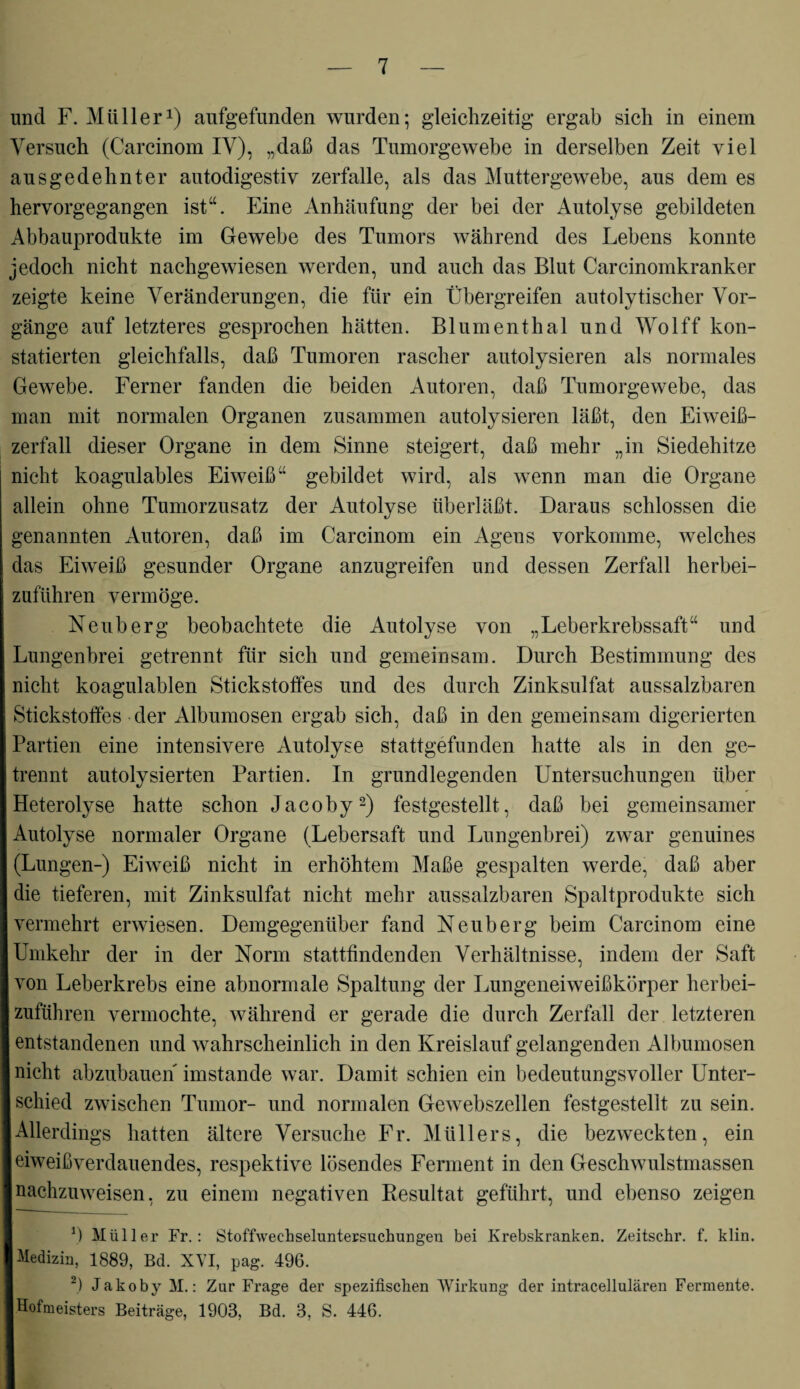 und F. Müller1) aufgefunden wurden; gleichzeitig ergab sich in einem Versuch (Carcinom IV), „daß das Tumorgewebe in derselben Zeit viel ausgedehnter autodigestiv zerfalle, als das Muttergewebe, aus dem es hervorgegangen ist“. Eine Anhäufung der bei der Autolyse gebildeten Abbauprodukte im Gewebe des Tumors während des Lebens konnte jedoch nicht nachgewiesen werden, und auch das Blut Carcinomkranker zeigte keine Veränderungen, die für ein Übergreifen autolytischer Vor¬ gänge auf letzteres gesprochen hätten. Blumenthal und Wolff kon¬ statierten gleichfalls, daß Tumoren rascher autolysieren als normales Gewebe. Ferner fanden die beiden Autoren, daß Tumorgewebe, das man mit normalen Organen zusammen autolysieren läßt, den Eiweiß¬ zerfall dieser Organe in dem Sinne steigert, daß mehr „in Siedehitze nicht koagulables Eiweiß“ gebildet wird, als wenn man die Organe allein ohne Tumorzusatz der Autolyse überläßt. Daraus schlossen die genannten Autoren, daß im Carcinom ein Agens vorkomme, welches das Eiweiß gesunder Organe anzugreifen und dessen Zerfall herbei¬ zuführen vermöge. Neuberg beobachtete die Autolyse von „Leberkrebssaft“ und Lungenbrei getrennt für sich und gemeinsam. Durch Bestimmung des nicht koagulablen Stickstoffes und des durch Zinksulfat aussalzbaren Stickstoffes der Albumosen ergab sich, daß in den gemeinsam digerierten Partien eine intensivere Autolyse stattgefunden hatte als in den ge¬ trennt autolysierten Partien. In grundlegenden Untersuchungen über Heterolyse hatte schon Jacoby2) festgestellt, daß bei gemeinsamer Autolyse normaler Organe (Lebersaft und Lungenbrei) zwar genuines (Lungen-) Eiweiß nicht in erhöhtem Maße gespalten werde, daß aber die tieferen, mit Zinksulfat nicht mehr aussalzbaren Spaltprodukte sich vermehrt erwiesen. Demgegenüber fand Neuberg beim Carcinom eine Umkehr der in der Norm stattfindenden Verhältnisse, indem der Saft von Leberkrebs eine abnormale Spaltung der Lungeneiweißkörper herbei¬ zuführen vermochte, während er gerade die durch Zerfall der letzteren entstandenen und wahrscheinlich in den Kreislauf gelangenden Albumosen nicht abzubauen imstande war. Damit schien ein bedeutungsvoller Unter¬ schied zwischen Tumor- und normalen Gewebszellen festgestellt zu sein. Allerdings hatten ältere Versuche Fr. Müllers, die bezweckten, ein eiweißverdauendes, respektive lösendes Ferment in den Geschwulstmassen nachzuweisen, zu einem negativen Resultat geführt, und ebenso zeigen b Müller Fr.: Stoffwechseluntersuchungen bei Krebskranken. Zeitschr. f. klin. Medizin, 1889, Bd. XVI, pag. 496. 2) Jakoby M.: Zur Frage der spezifischen Wirkung der intracellulären Fermente. Hofmeisters Beiträge, 1903, Bd. 3, S. 446.