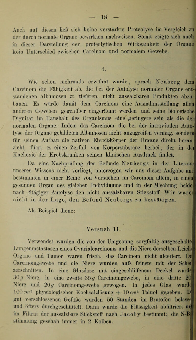 Auch auf diesen ließ sich keine verstärkte Proteolyse im Vergleich zu der durch normale Organe bewirkten nachweisen. Somit zeigte sich auch in dieser Darstellung der proteolytischen Wirksamkeit der Organe kein Unterschied zwischen Carcinom und normalem Gewebe. 4. Wie schon mehrmals erwähnt wurde, sprach Neuberg dem Carcinom die Fähigkeit ab, die bei der Autolyse normaler Organe ent¬ standenen Albumosen zu tieferen, nicht aussalzbaren Produkten abzu¬ bauen. Es würde damit dem Carcinom eine Ausnahmsstellung allen anderen Geweben gegenüber eingeräumt werden und seine biologische Dignität im Haushalt des Organismus eine geringere sein als die der normalen Organe. Indem das Carcinom die bei der intravitalen Auto¬ lyse der Organe gebildeten Albumosen nicht anzugreifen vermag, sondern für seinen Aufbau die nativen Eiweißkörper der Organe direkt heran¬ zieht, führt es einen Zerfall von Körpersubstanz herbei, der in dei] Kachexie der Krebskranken seinen klinischen Ausdruck lindet. Da eine Nachprüfung der Befunde Neubergs in der Literatuij unseres Wissens nicht vorliegt, unterzogen wir uns dieser Aufgabe und bestimmten in einer Reihe von Versuchen im Carcinom allein, in einen gesunden Organ des gleichen Individuums und in der Mischung beide nach 2tägiger Autolyse den nicht aussalzbaren Stickstoff. Wir wäre nicht in der Lage, den Befund Neubergs zu bestätigen. Als Beispiel diene: Versuch 11. Verwendet wurden die von der Umgebung sorgfältig ausgeschältel Lungenmetastasen eines Ovarialcarcinoms und die Niere derselben Leich< Organe und Tumor waren frisch, das Carcinom nicht ulceriert. Df Carcinomgewebe und die Niere wurden aufs feinste mit der Sehet zerschnitten. In eine Glasdose mit eingeschliffenem Deckel wurde! 30 g Niere, in eine zweite 35 g Carcinomgewebe, in eine dritte 20j Niere und 20g Carcinomgewebe gewogen. In jedes Glas wurdd 100cm* physiologischer Kochsalzlösung -f 10cm3 Toluol gegeben. Dl gut verschlossenen Gefäße wurden 50 Stunden im Brutofen belasst! und öfters durchgeschüttelt. Dann wurde die Flüssigkeit abfiltriert uij im Filtrat der aussalzbare Stickstoff nach Jacoby bestimmt; die N-Bj Stimmung geschah immer in 2 Kolben.