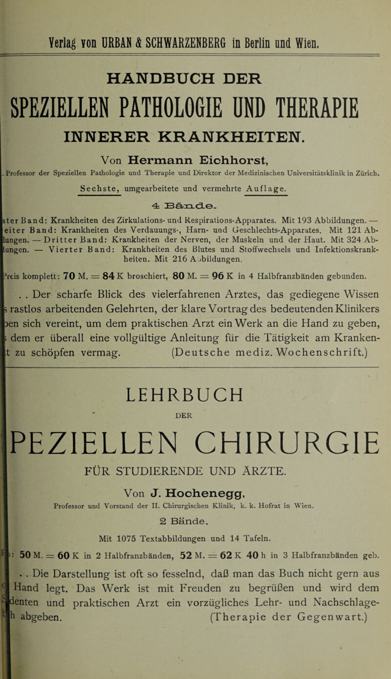 HANDBUCH DER SPEZIELLEN PATHOLOGIE UND THERAPIE INNERER KRANKHEITEN. Von Hermann Eichhorst, Professor der Speziellen Pathologie und Therapie und Direktor der Medizinischen Universitätsklinik in Zürich. Sechste, umgearbeitete und vermehrte Auflage. 4: Bände. ter Band: Krankheiten des Zirkulations- und Respirations-Apparates. Mit 193 Abbildungen. — eiter Band: Krankheiten des Verdauungs-, Harn- und Geschlechts-Apparates. Mit 121 Ab- ungen. — Dritter Band: Krankheiten der Nerven, der Muskeln und der Haut. Mit 324 Ab¬ ungen. — Vierter Band: Krankheiten des Blutes und Stoffwechsels und Infektionskrank¬ heiten. Mit 216 Abbildungen. heis komplett: 70 M. = 84 K broschiert, 80 M. = 96 K in 4 Halbfranzbänden gebunden. . . Der scharfe Blick des vielerfahrenen Arztes, das gediegene Wissen rastlos arbeitenden Gelehrten, der klare Vortrag des bedeutenden Klinikers >en sich vereint, um dem praktischen Arzt ein Werk an die Hand zu geben, dem er überall eine vollgültige Anleitung für die Tätigkeit am Kranken¬ it zu schöpfen vermag. (Deutsche mediz. Wochenschrift.) LEHRBUCH DER PEZ1ELLEN CHIRURGIE FÜR STUDIERENDE UND ÄRZTE. Von J. Hochenegg, Professor und Vorstand der II. Chirurgischen Klinik, k. k. Hofrat in Wien. 2 Bände. Mit 1075 Textabbildungen und 14 Tafeln. 50 M. = 60 K in 2 Halbfranzbänden, 52 M. = 62 K 40 h in 3 Halbfranzbänden geb. . . Die Darstellung ist oft so fesselnd, daß man das Buch nicht gern aus Hand legt. Das Werk ist mit Freuden zu begrüßen und wird dem enten und praktischen Arzt ein vorzügliches Lehr- und Nachschlage- h abgeben. (Therapie der Gegenwart.)
