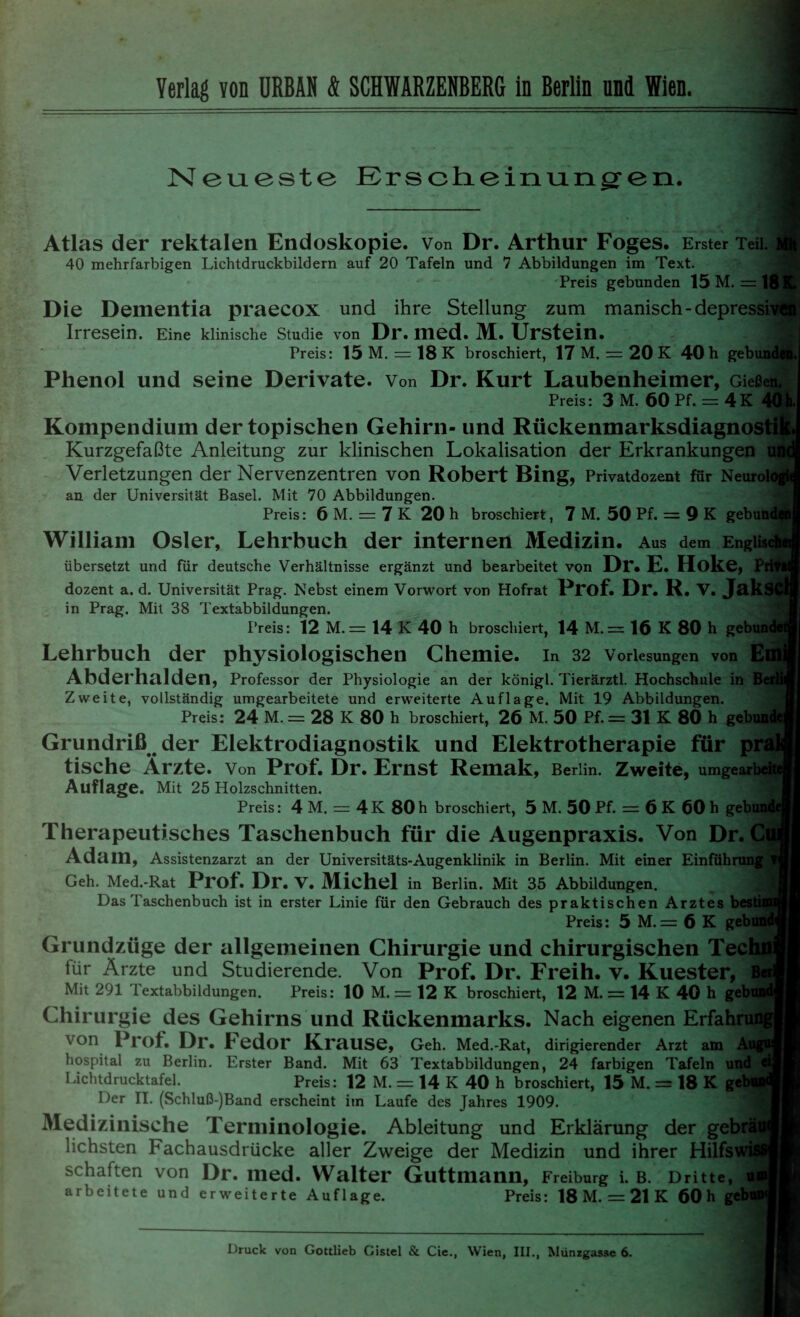 Neueste Erscheinungen. Atlas der rektalen Endoskopie. Von Dr. Arthur Foges. Erster Teil. 40 mehrfarbigen Lichtdruckbildern auf 20 Tafeln und 7 Abbildungen im Text. Preis gebunden 15 M. = 18K. Die Dementia praecox und ihre Stellung zum manisch-depressives!! Irresein. Eine klinische Studie von Dr. med. M. Urstein. Preis: 15 M. = 18 K broschiert, 17 M. = 20 K 40 h gebund«. Phenol und seine Derivate. Von Dr. Kurt Laubenheimer, Gießen. Preis: 3 M. 60 Pf. = 4K 40k Kompendium der topischen Gehirn- und Rückenmarksdiagnostik« Kurzgefaßte Anleitung zur klinischen Lokalisation der Erkrankungen ufii Verletzungen der Nervenzentren von Robert Bing, Privatdozent für Neurol an der Universität Basel. Mit 70 Abbildungen. _ Preis: 6 M. = 7 K 20 h broschiert, 7 M. 50 Pf. = 9 K gebund0 William Osler, Lehrbuch der internen Medizin. Aus dem Engiis übersetzt und für deutsche Verhältnisse ergänzt und bearbeitet von Dr. E. Hoke, Pi dozent a. d. Universität Prag. Nebst einem Vorwort von Hofrat Prof. Dr. R. V. JakS< in Prag. Mit 38 Textabbildungen. Preis: 12 M.= 14 K 40 h broschiert, 14 M. = 16 K 80 h gebu; Lehrbuch der physiologischen Chemie. In 32 Vorlesungen von E Abderhalden, Professor der Physiologie an der königl. Tierärztl. Hochschule in Zweite, vollständig umgearbeitete und erweiterte Auflage. Mit 19 Abbildungen. Preis: 24 M. = 28 IC 80 h broschiert, 26 M. 50 Pf. = 31 K 80 h gebua Grundriß der Elektrodiagnostik und Elektrotherapie für pr tische Ärzte. Von Prof. Dr. Ernst Remak, Berlin. Zweite, umgearbeit Auflage. Mit 25 Holzschnitten. Preis: 4 M. = 4K 80h broschiert, 5 M. 50 Pf. = 6 K 60 h gebundi Therapeutisches Taschenbuch für die Augenpraxis. Von Dr. C Adam, Assistenzarzt an der Universitäts-Augenklinik in Berlin. Mit einer Einführung Geh. Med.-Rat Prof. Dr. v. Michel in Berlin. Mit 35 Abbildungen. Das Taschenbuch ist in erster Linie für den Gebrauch des praktischen Arztes besti Preis: 5 M. = 6 K gebund Grundzüge der allgemeinen Chirurgie und chirurgischen Techn für Ärzte und Studierende. Von Prof. Dr. Freih. v. Kuester, B«i Mit 291 Textabbildungen. Preis: 10 M. = 12 K broschiert, 12 M. = 14 K 40 h geb Chirurgie des Gehirns und Rückenmarks. Nach eigenen Erfahr von Prof. Dr. Fedor Krause, Geh. Med.-Rat, dirigierender Arzt am hospital zu Berlin. Erster Band. Mit 63 Textabbildungen, 24 farbigen Tafeln und Lichtdrucktafel. Preis: 12 M. = 14 K 40 h broschiert, 15 M. = 18 K geb Der II. (Schluß-)Band erscheint im Laufe des Jahres 1909. Medizinische Terminologie. Ableitung und Erklärung der gebrä lichsten Fachausdrücke aller Zweige der Medizin und ihrer Hilfs schäften von Dr. med. Walter Guttmann, Freiburg i. b. Dritte, u arbeitete und erweiterte Auflage. Preis: 18 M. = 21 K 60 h geb Druck von Gottlieb Gistel & Cie., Wien, III., Münzgasse 6.