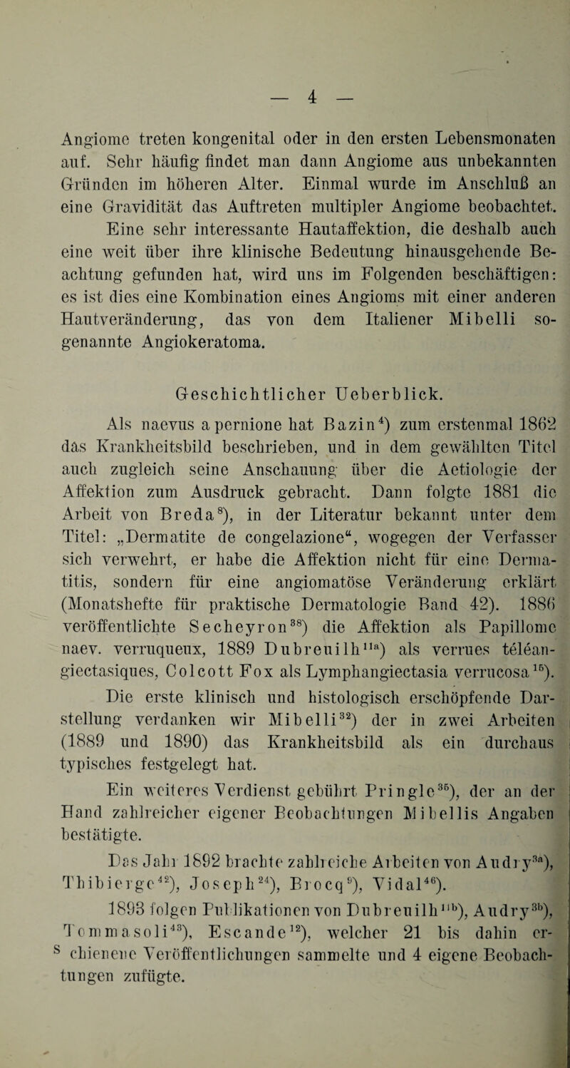 Angiome treten kongenital oder in den ersten Lebensmonaten auf. Sehr häufig findet man dann Angiome aus unbekannten Gründen im höheren Alter. Einmal wurde im Anschluß an eine Gravidität das Auftreten multipler Angiome beobachtet. Eine sehr interessante Hautaffektion, die deshalb auch eine weit über ihre klinische Bedeutung hinausgehende Be¬ achtung gefunden hat, wird uns im Folgenden beschäftigen: es ist dies eine Kombination eines Angioms mit einer anderen Hautveränderung, das von dem Italiener Mibelli so¬ genannte Angiokeratoma. Geschichtlicher Ueberblick. Als naevus a pernione hat Bazin4) zum erstenmal 1862 das Krankheitsbild beschrieben, und in dem gewählten Titel auch zugleich seine Anschauung über die Aetiologie der Affekfion zum Ausdruck gebracht. Dann folgte 1881 die Arbeit von Breda8), in der Literatur bekannt unter dem Titel: „Dermatite de congelazione“, wogegen der Verfasser sich verwehrt, er habe die Affektion nicht für eine Derma¬ titis, sondern für eine angiomatöse Veränderung erklärt (Monatshefte für praktische Dermatologie Band 42). 1886 veröffentlichte Secheyron38) die Affektion als Papillome naev. verruqueux, 1889 Dubreuilhlla) als verrues telean- giectasiques, Colcott Fox als Lymphangiectasia verrucosa16). Die erste klinisch und histologisch erschöpfende Dar¬ stellung verdanken wir Mibelli32) der in zwei Arbeiten (1889 und 1890) das Krankheitsbild als ein durchaus typisches festgelegt hat. Ein weiteres Verdienst gebührt Pringle36), der an der Hand zahlreicher eigener Beobachtungen Mibellis Angaben bestätigte. Das Jahr 1892 brachte zahlreiche Arbeiten von Audry3fl), Thibiergc42), Joseph24), Brocq9), Vidal46). 1893 folgen Publikationen von Dubreuilhllb), Aiulry3b), Tommasoli43), Escande12), welcher 21 bis dahin er- s chienene Veröffentlichungen sammelte und 4 eigene Beobach¬ tungen zufügte.