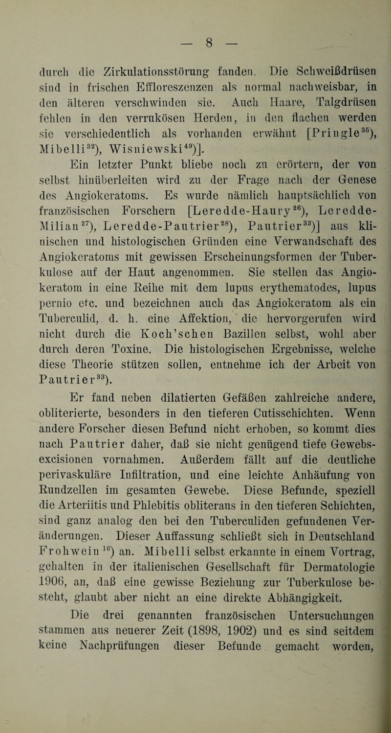 durch die Zirkulationsstörung fanden. Die Schweißdrüsen sind in frischen Eifloreszenzen als normal nachweisbar, in den älteren verschwinden sie. Auch Haare, Talgdrüsen fehlen in den verrukösen Herden, in den flachen werden sic verschiedentlich als vorhanden erwähnt [Pringle36), Mibelli32), Wisniewski49)]. Ein letzter Punkt bliebe noch zu erörtern, der von selbst hinüberleiten wird zu der Frage nach der Genese des Angiokeratoms. Es wurde nämlich hauptsächlich von französischen Forschern [Leredde-Haury26), Leredde- Milian27), Leredde-Pautrier28), Pautrier33)] aus kli¬ nischen und histologischen Gründen eine Verwandschaft des Angiokeratoms mit gewissen Erscheinungsformen der Tuber¬ kulose auf der Haut angenommen. Sie stellen das Angio- keratom in eine Reihe mit dem lupus erythematodes, lupus pernio etc. und bezeichnen auch das Angiokeratom als ein Tuberculid, d. h. eine Affektion, die hervorgerufen wird nicht durch die Koch’sehen Bazillen selbst, wohl aber durch deren Toxine. Die histologischen Ergebnisse, welche diese Theorie stützen sollen, entnehme ich der Arbeit von Pautrier33). Er fand neben dilatierten Gefäßen zahlreiche andere, obliterierte, besonders in den tieferen Cutisschichten. Wenn andere Forscher diesen Befund nicht erhoben, so kommt dies nach Pautrier daher, daß sie nicht genügend tiefe Gewebs- excisionen Vornahmen. Außerdem fällt auf die deutliche perivaskuläre Infiltration, und eine leichte Anhäufung von Rundzellen im gesamten Gewebe. Diese Befunde, speziell die Arteriitis und Phlebitis obliteraus in den tieferen Schichten, sind ganz analog den bei den Tuberculiden gefundenen Ver¬ änderungen. Dieser Auffassung schließt sich in Deutschland Frohwein 16) an. Mibelli selbst erkannte in einem Vortrag, gehalten in der italienischen Gesellschaft für Dermatologie 1906, an, daß eine gewisse Beziehung zur Tuberkulose be¬ steht, glaubt aber nicht an eine direkte Abhängigkeit. Die drei genannten französischen Untersuchungen stammen aus neuerer Zeit (1898, 1902) und es sind seitdem keine Nachprüfungen dieser Befunde gemacht worden,