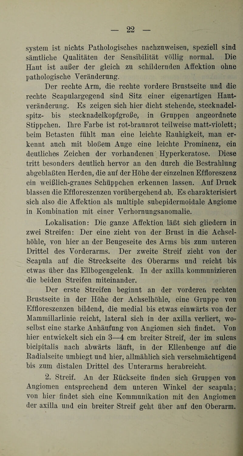 System ist nichts Pathologisches nachzuweisen, speziell sind sämtliche Qualitäten der Sensibilität völlig normal. Die Haut ist außer der gleich zu schildernden Affektion ohne pathologische Veränderung. Der rechte Arm, die rechte vordere Brustseite und die rechte Scapulargegend sind Sitz einer eigenartigen Haut¬ veränderung. Es zeigen sich hier dicht stehende, stecknadel¬ spitz- bis stecknadelkopfgroße, in Gruppen angeordnete Stippchen. Ihre Farbe ist rot-braunrot teilweise matt-violett; beim Betasten fühlt man eine leichte Rauhigkeit, man er¬ kennt auch mit bloßem Auge eine leichte Prominenz, ein deutliches Zeichen der vorhandenen Hyperkeratose. Diese tritt besonders deutlich hervor an den durch die Bestrahlung abgeblaßten Herden, die auf der Höhe der einzelnen Effloreszenz ein weißlich-graues Schüppchen erkennen lassen. Auf Druck blassen die Effloreszenzen vorübergehend ab. Es charakterisiert sich also die Affektion als multiple subepidermoidale Angiome in Kombination mit einer Verhornungsanomalie. Lokalisation: Die ganze Affektion läßt sich gliedern in zwei Streifen: Der eine zieht von der Brust in die Achsel¬ höhle, von hier an der Beugeseite des Arms bis zum unteren Drittel des Vorderarms. Der zweite Streif zieht von der Scapula auf die Streckseite des Oberarms und reicht bis etwas über das Ellbogengelenk. In der axilla kommunizieren die beiden Streifen miteinander. Der erste Streifen beginnt an der vorderen rechten Brustseite in der Höhe der Achselhöhle, eine Gruppe von Effloreszenzen bildend, die medial bis etwas einwärts von der Mammillarlinie reicht, lateral sich in der axilla verliert, wo¬ selbst eine starke Anhäufung von Angiomen sich findet. Von hier entwickelt sich ein 3—4 cm breiter Streif, der im sulcus bicipitalis nach abwärts läuft, in der Ellenbeuge auf die Radialseite umbiegt und hier, allmählich sich verschmächtigend bis zum distalen Drittel des Unterarms herabreicht. 2. Streif. An der Rückseite finden sich Gruppen von Angiomen entsprechend dem unteren Winkel der scapula; von hier findet sich eine Kommunikation mit den Angiomen der axilla und ein breiter Streif geht über auf den Oberarm.