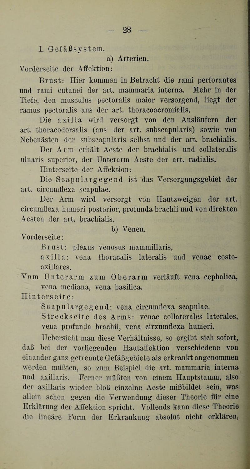 I. Gefäßsystem. a) Arterien. Vorderseite der Affektion: Brust: Hier kommen in Betracht die rami perforantes und rami cutanei der art. mammaria interna. Mehr in der Tiefe, den musculus pectoralis maior versorgend, liegt der ramus pectoralis aus der art. thoracoacromialis. Die axilla wird versorgt von den Ausläufern der art. thoracodorsalis (aus der art. subscapularis) sowie von Nebenästen der subscapularis selbst und der art. brachialis. Der Arm erhält Aeste der brachialis und collateralis ulnaris superior, der Unterarm Aeste der art. radialis. Hinterseite der Affektion: Die Scap ularg egend ist das Versorgungsgebiet der art. circumflexa scapulae. Der Arm wird versorgt von Hautzweigen der art. circumflexa humeri posterior, profunda brachii und von direkten Aesten der art. brachialis. b) Venen. Vorderseite: Brust: plexus venosus mammillaris, axilla: vena thoracalis lateralis und venae costo- axillares. Vom Unterarm zum Oberarm verläuft vena cephalica, vena mediana, vena basilica. Hinterseite: Scapulargegend: vena circumflexa scapulae. Streeks eite des Arms: venae collaterales laterales, vena profunda brachii, vena cirxumflexa humeri. Uebersieht man diese Verhältnisse, so ergibt sich sofort, daß bei der vorliegenden Hautaffektion verschiedene von einander ganz getrennte Gefäßgebiete als erkrankt angenommen werden müßten, so zum Beispiel die art. mammaria interna und axillaris. Ferner müßten von einem Hauptstamm, also der axillaris wieder bloß einzelne Aeste mißbildet sein, was allein schon gegen die Verwendung dieser Theorie für eine Erklärung der Affektion spricht. Vollends kann diese Theorie die lineäre Form der Erkrankung absolut nicht erklären,