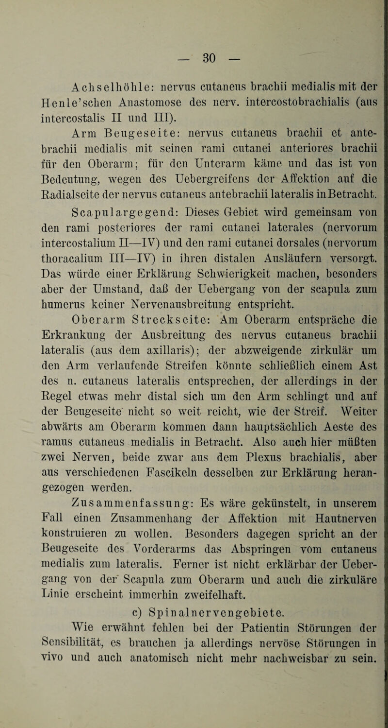 Achselhöhle: nervus cutaneus brachii medialis mit der Henle’sehen Anastomose des nerv, intercostobrachialis (aus intercostalis II und III). Arm Beugeseite: nervus cutaneus brachii et ante- brachii medialis mit seinen rami cutanei anteriores brachii für den Oberarm; für den Unterarm käme und das ist von Bedeutung, wegen des Uebergreifens der Affektion auf die Radialseite der nervus cutaneus antebrachii lateralis in Betracht. Scap ul arg egend: Dieses Gebiet wird gemeinsam von den rami posteriores der rami cutanei laterales (nervorum intercostalium II—IV) und den rami cutanei dorsales (nervorum thoracalium III—IV) in ihren distalen Ausläufern versorgt. Das würde einer Erklärung Schwierigkeit machen, besonders aber der Umstand, daß der Uebergang von der scapula zum humerus keiner Nerven ausbreitung entspricht. Oberarm Streckseite: Am Oberarm entspräche die Erkrankung der Ausbreitung des nervus cutaneus brachii lateralis (aus dem axillaris); der abzweigende zirkulär um den Arm verlaufende Streifen könnte schließlich einem Ast des n. cutaneus lateralis entsprechen, der allerdings in der Regel etwas mehr distal sich um den Arm schlingt und auf der Beugeseite nicht so weit reicht, wie der Streif. Weiter abwärts am Oberarm kommen dann hauptsächlich Aeste des ramus cutaneus medialis in Betracht. Also auch hier müßten zwei Nerven, beide zwar aus dem Plexus brachialis, aber aus verschiedenen Fascikeln desselben zur Erklärung heran¬ gezogen werden. Zusammenfassung: Es wäre gekünstelt, in unserem Fall einen Zusammenhang der Affektion mit Hautnerven konstruieren zu wollen. Besonders dagegen spricht an der Beugeseite des Vorderarms das Abspringen vom cutaneus medialis zum lateralis. Ferner ist nicht erklärbar der Ueber¬ gang von der Scapula zum Oberarm und auch die zirkuläre Linie erscheint immerhin zweifelhaft. c) Spinalnervengebiete. Wie erwähnt fehlen bei der Patientin Störungen der Sensibilität, es brauchen ja allerdings nervöse Störungen in vivo und auch anatomisch nicht mehr nachweisbar zu sein.