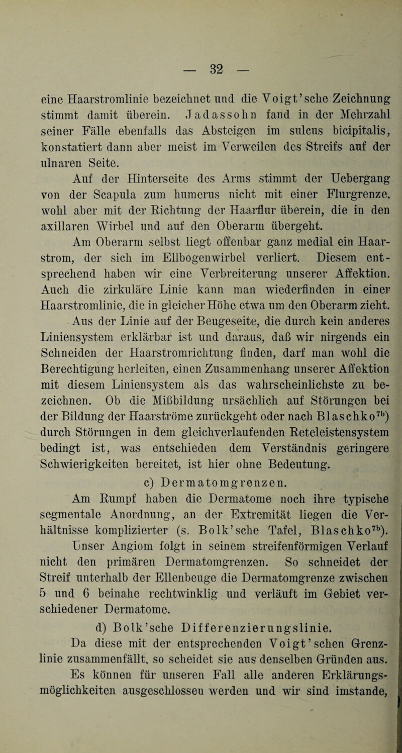 82 eine Haarstromlinie bezeichnet und die Voigt’sehe Zeichnung stimmt damit überein. Jadassohn fand in der Mehrzahl seiner Fälle ebenfalls das Absteigen im sulcus bicipitalis, konstatiert dann aber meist im Verweilen des Streifs auf der ulnaren Seite. Auf der Hinterseite des Arms stimmt der Uebergang von der Scapula zum humerus nicht mit einer Flurgrenze, wohl aber mit der Richtung der Haarflur überein, die in den axillaren Wirbel und auf den Oberarm übergeht. Am Oberarm selbst liegt offenbar ganz medial ein Haar¬ strom, der sich im Ellbogenwirbel verliert. Diesem ent¬ sprechend haben wir eine Verbreiterung unserer Affektion. Auch die zirkuläre Linie kann man wiederfinden in einer Haarstromlinie, die in gleicher Höhe etwa um den Oberarm zieht. Aus der Linie auf der Beugeseite, die durch kein anderes Liniensystem erklärbar ist und daraus, daß wir nirgends ein Schneiden der Haarstromrichtung finden, darf man wohl die Berechtigung herleiten, einen Zusammenhang unserer Affektion mit diesem Liniensystem als das wahrscheinlichste zu be¬ zeichnen. Ob die Mißbildung ursächlich auf Störungen bei der Bildung der Haarströme zurückgeht oder nach Blaschko7b) durch Störungen in dem glcichverlaufenden Reteleistensystem bedingt ist, was entschieden dem Verständnis geringere Schwierigkeiten bereitet, ist hier ohne Bedeutung. c) Dermatomgrenzen. Am Rumpf haben die Dermatome noch ihre typische segmentale Anordnung, an der Extremität liegen die Ver¬ hältnisse komplizierter (s. Bolk’sche Tafel, Blaschko7b). Lnser Angiom folgt in seinem streifenförmigen Verlauf nicht den primären Dermatomgrenzen. So schneidet der Streif unterhalb der Ellenbeuge die Dermatomgrenze zwischen 5 und 6 beinahe rechtwinklig und verläuft im Gebiet ver¬ schiedener Dermatome. d) Bolk’sche Differenzierungslinie. Da diese mit der entsprechenden Voigt’sehen Grenz¬ linie zusammenfällt, so scheidet sie aus denselben Gründen aus. Es können für unseren Fall alle anderen Erklärungs¬ möglichkeiten ausgeschlossen werden und wir sind imstande,