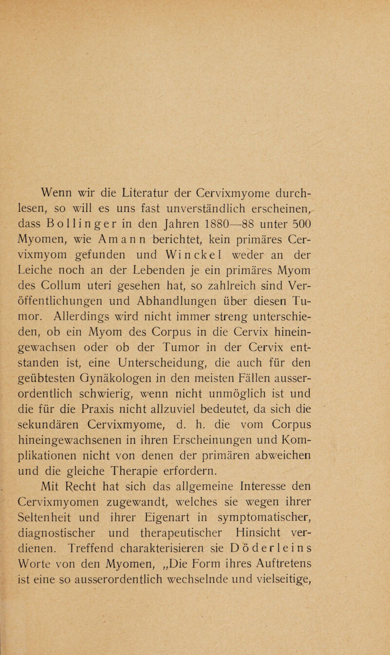 Wenn wir die Literatur der Cervixmyome durch¬ lesen, so will es uns fast unverständlich erscheinen, dass Bollinger in den Jahren 1880—88 unter 500 Myomen, wie Amann berichtet, kein primäres Cer¬ vixmyom gefunden und Win ekel weder an der Leiche noch an der Lebenden je ein primäres Myom des Collum uteri gesehen hat, so zahlreich sind Ver¬ öffentlichungen und Abhandlungen über diesen Tu¬ mor. Allerdings wird nicht immer streng unterschie¬ den, ob ein Myom des Corpus in die Cervix hinein¬ gewachsen oder ob der Tumor in der Cervix ent¬ standen ist, eine Unterscheidung, die auch für den geübtesten Gynäkologen in den meisten Fällen ausser¬ ordentlich schwierig, wenn nicht unmöglich ist und die für die Praxis nicht allzuviel bedeutet, da sich die sekundären Cervixmyome, d. h. die vom Corpus hineingewachsenen in ihren Erscheinungen und Kom¬ plikationen nicht von denen der primären abweichen und die gleiche Therapie erfordern. Mit Recht hat sich das allgemeine Interesse den Cervixmyomen zugewandt, welches sie wegen ihrer Seltenheit und ihrer Eigenart in symptomatischer, diagnostischer und therapeutischer Hinsicht ver¬ dienen. Treffend charakterisieren sie Döderleins Worte von den Myomen, „Die Form ihres Auftretens ist eine so ausserordentlich wechselnde und vielseitige,