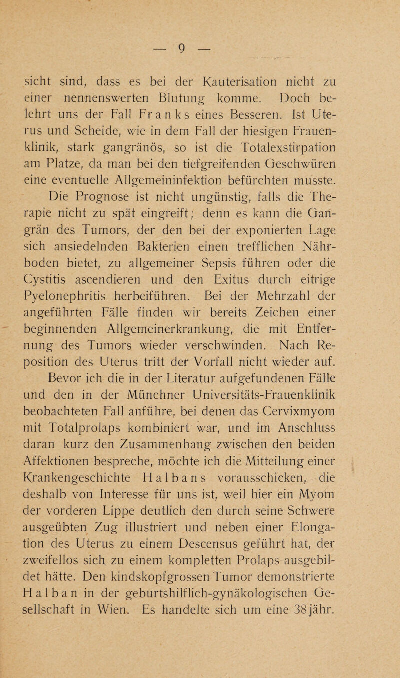 sicht sind, dass es bei der Kauterisation nicht zu einer nennenswerten Blutung komme. Doch be¬ lehrt uns der Fall Franks eines Besseren. Ist Ute¬ rus und Scheide, wie in dem Fall der hiesigen Frauen¬ klinik, stark gangränös, so ist die Totalexstirpation am Platze, da man bei den tiefgreifenden Geschwüren eine eventuelle Allgemeininfektion befürchten musste. Die Prognose ist nicht ungünstig, falls die The¬ rapie nicht zu spät eingreift; denn es kann die Gan¬ grän des Tumors, der den bei der exponierten Lage sich ansiedelnden Bakterien einen trefflichen Nähr¬ boden bietet, zu allgemeiner Sepsis führen oder die Cystitis ascendieren und den Exitus durch eitrige Pyelonephritis herbeiführen. Bei der Mehrzahl der angeführten Fälle finden wir bereits Zeichen einer beginnenden Allgemeinerkrankung, die mit Entfer¬ nung des Tumors wieder verschwinden. Nach Re¬ position des Uterus tritt der Vorfall nicht wieder auf. Bevor ich die in der Literatur aufgefundenen Fälle und den in der Münchner Universitäts-Frauenklinik beobachteten Fall anführe, bei denen das Cervixmyom mit Totalprolaps kombiniert war, und im Anschluss daran kurz den Zusammenhang zwischen den beiden Affektionen bespreche, möchte ich die Mitteilung einer Krankengeschichte H a 1 b a n s vorausschicken, die deshalb von Interesse für uns ist, weil hier ein Myom der vorderen Lippe deutlich den durch seine Schwere ausgeübten Zug illustriert und neben einer Elonga¬ tion des Uterus zu einem Descensus geführt hat, der zweifellos sich zu einem kompletten Prolaps ausgebil¬ det hätte. Den kindskopfgrossen Tumor demonstrierte Halban in der geburtshilflich-gynäkologischen Ge¬ sellschaft in Wien. Es handelte sich um eine 38jähr.