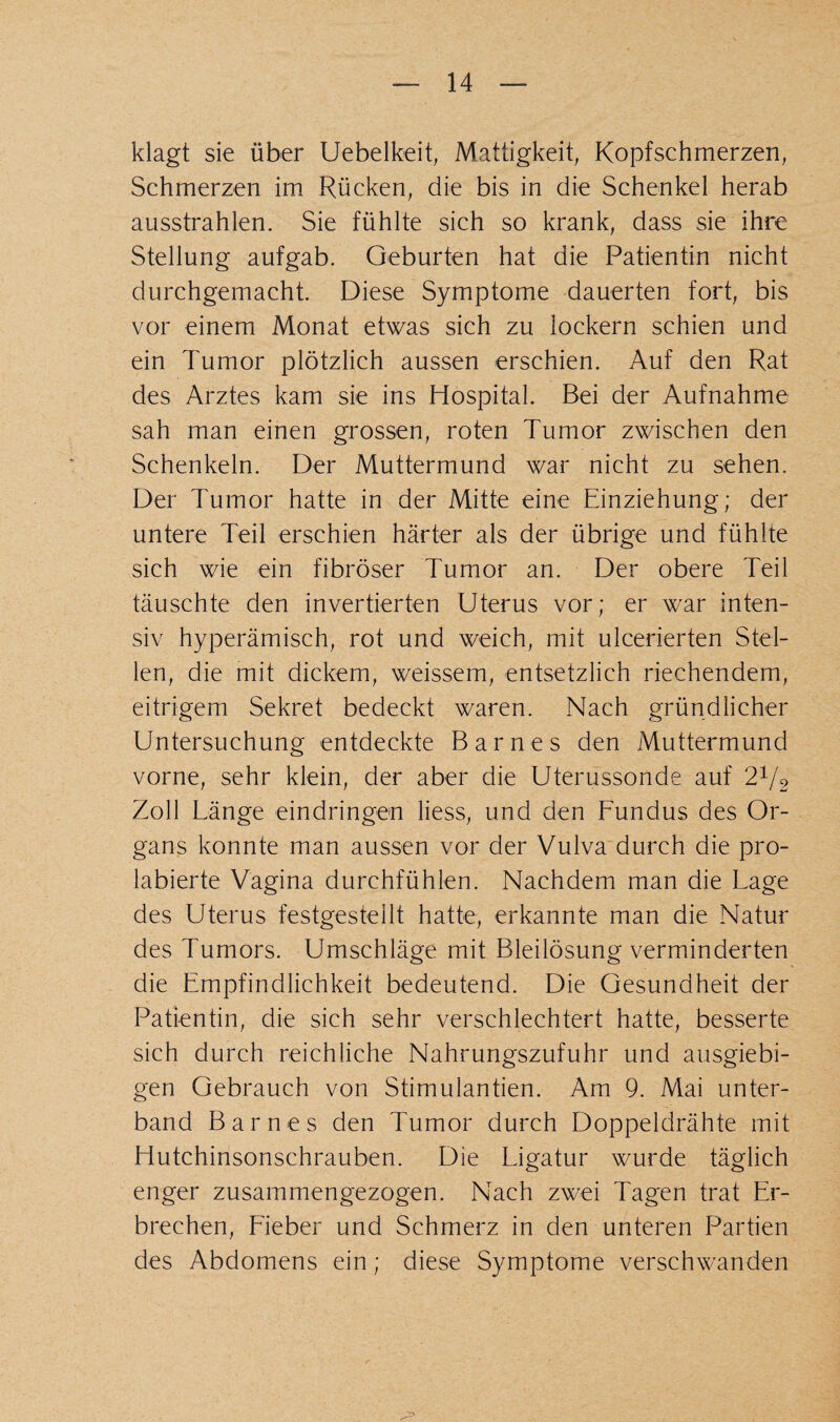 klagt sie über Uebelkeit, Mattigkeit, Kopfschmerzen, Schmerzen im Rücken, die bis in die Schenkel herab ausstrahlen. Sie fühlte sich so krank, dass sie ihre Stellung aufgab. Geburten hat die Patientin nicht durchgemacht. Diese Symptome dauerten fort, bis vor einem Monat etwas sich zu lockern schien und ein Tumor plötzlich aussen erschien. Auf den Rat des Arztes kam sie ins Hospital. Bei der Aufnahme sah man einen grossen, roten Tumor zwischen den Schenkeln. Der Muttermund war nicht zu sehen. Der Tumor hatte in der Mitte eine Einziehung; der untere Teil erschien härter als der übrige und fühlte sich wie ein fibröser Tumor an. Der obere Teil täuschte den invertierten Uterus vor; er war inten¬ siv hyperämisch, rot und weich, mit ulcerierten Stel¬ len, die mit dickem, weissem, entsetzlich riechendem, eitrigem Sekret bedeckt waren. Nach gründlicher Untersuchung entdeckte Barnes den Muttermund vorne, sehr klein, der aber die Uterussonde auf 2V2 Zoll Länge eindringen Hess, und den Fundus des Or¬ gans konnte man aussen vor der Vulva durch die pro- labierte Vagina durchfühlen. Nachdem man die Lage des Uterus festgesteilt hatte, erkannte man die Natur des Tumors. Umschläge mit Bleilösung verminderten die Empfindlichkeit bedeutend. Die Gesundheit der Patientin, die sich sehr verschlechtert hatte, besserte sich durch reichliche Nahrungszufuhr und ausgiebi¬ gen Gebrauch von Stimulantien. Am 9. Mai unter¬ band Barnes den Tumor durch Doppeldrähte mit Hutchinsonschrauben. Die Ligatur wurde täglich enger zusammengezogen. Nach zwei Tagen trat Er¬ brechen, Fieber und Schmerz in den unteren Partien des Abdomens ein; diese Symptome verschwanden