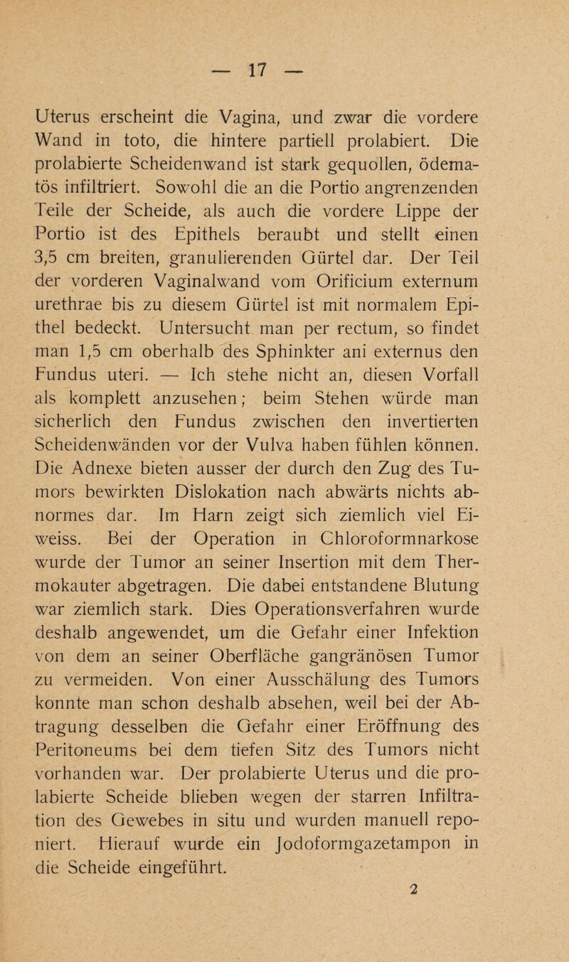 Uterus erscheint die Vagina, und zwar die vordere Wand in toto, die hintere partiell prolabiert. Die prolabierte Scheidenwand ist stark gequollen, ödema- tös infiltriert. Sowohl die an die Portio angrenzenden Teile der Scheide, als auch die vordere Lippe der Portio ist des Epithels beraubt und stellt einen 3,5 cm breiten, granulierenden Gürtel dar. Der Teil der vorderen Vaginalwand vom Orificium externum urethrae bis zu diesem Gürtel ist mit normalem Epi¬ thel bedeckt. Untersucht man per rectum, so findet man 1,5 cm oberhalb des Sphinkter ani externus den Eundus uteri. — Ich stehe nicht an, diesen Vorfall als komplett anzusehen; beim Stehen würde man sicherlich den Fundus zwischen den invertierten Scheidenwänden vor der Vulva haben fühlen können. Die Adnexe bieten ausser der durch den Zug des Tu¬ mors bewirkten Dislokation nach abwärts nichts ab¬ normes dar. Im Harn zeigt sich ziemlich viel Ei- weiss. Bei der Operation in Chloroformnarkose wurde der Tumor an seiner Insertion mit dem Ther¬ mokauter abgetragen. Die dabei entstandene Blutung war ziemlich stark. Dies Operationsverfahren wurde deshalb angewendet, um die Gefahr einer Infektion von dem an seiner Oberfläche gangränösen Tumor zu vermeiden. Von einer Ausschälung des Tumors konnte man schon deshalb absehen, weil bei der Ab¬ tragung desselben die Gefahr einer Eröffnung des Peritoneums bei dem tiefen Sitz des Tumors nicht vorhanden war. Der prolabierte Uterus und die pro¬ labierte Scheide blieben wegen der starren Infiltra¬ tion des Gewebes in situ und wurden manuell repo- niert. Hierauf wurde ein Jodoformgazetampon in die Scheide eingeführt. 2