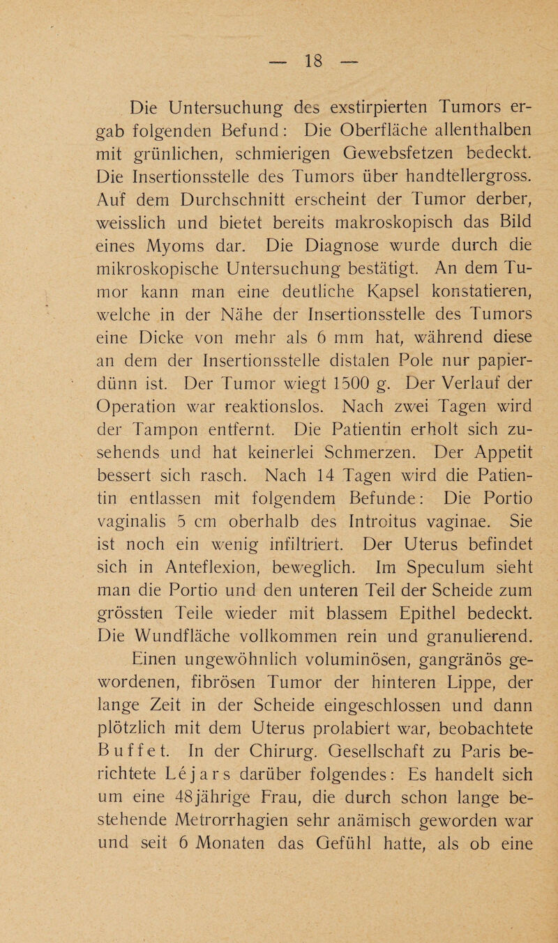 Die Untersuchung des exstirpierten Tumors er¬ gab folgenden Befund: Die Oberfläche allenthalben mit grünlichen, schmierigen Gewebsfetzen bedeckt. Die Insertionsstelle des Tumors über handtellergross. Auf dem Durchschnitt erscheint der Tumor derber, weisslich und bietet bereits makroskopisch das Bild eines Myoms dar. Die Diagnose wurde durch die mikroskopische Untersuchung bestätigt. An dem Tu¬ mor kann man eine deutliche Kapsel konstatieren, welche in der Nähe der Insertionsstelle des Tumors eine Dicke von mehr als 6 mm hat, während diese an dem der Insertionsstelle distalen Pole nur papier¬ dünn ist. Der Tumor wiegt 1500 g. Der Verlauf der Operation war reaktionslos. Nach zwei Tagen wird der Tampon entfernt. Die Patientin erholt sich zu¬ sehends und hat keinerlei Schmerzen. Der Appetit bessert sich rasch. Nach 14 Tagen wird die Patien¬ tin entlassen mit folgendem Befunde: Die Portio vaginalis 5 cm oberhalb des Introitus vaginae. Sie ist noch ein wenig infiltriert. Der Uterus befindet sich in Anteflexion, beweglich. Im Specu.lum sieht man die Portio und den unteren Teil der Scheide zum grössten Teile wieder mit blassem Epithel bedeckt. Die Wundfläche vollkommen rein und granulierend. Einen ungewöhnlich voluminösen, gangränös ge¬ wordenen, fibrösen Tumor der hinteren Lippe, der lange Zeit in der Scheide eingeschlossen und dann plötzlich mit dem Uterus prolabiert war, beobachtete Buffet. In der Chirurg. Gesellschaft zu Paris be¬ richtete Lejars darüber folgendes: Es handelt sich um eine 48jährige Frau, die durch schon lange be¬ stehende Metrorrhagien sehr anämisch geworden war und seit 6 Monaten das Gefühl hatte, als ob eine