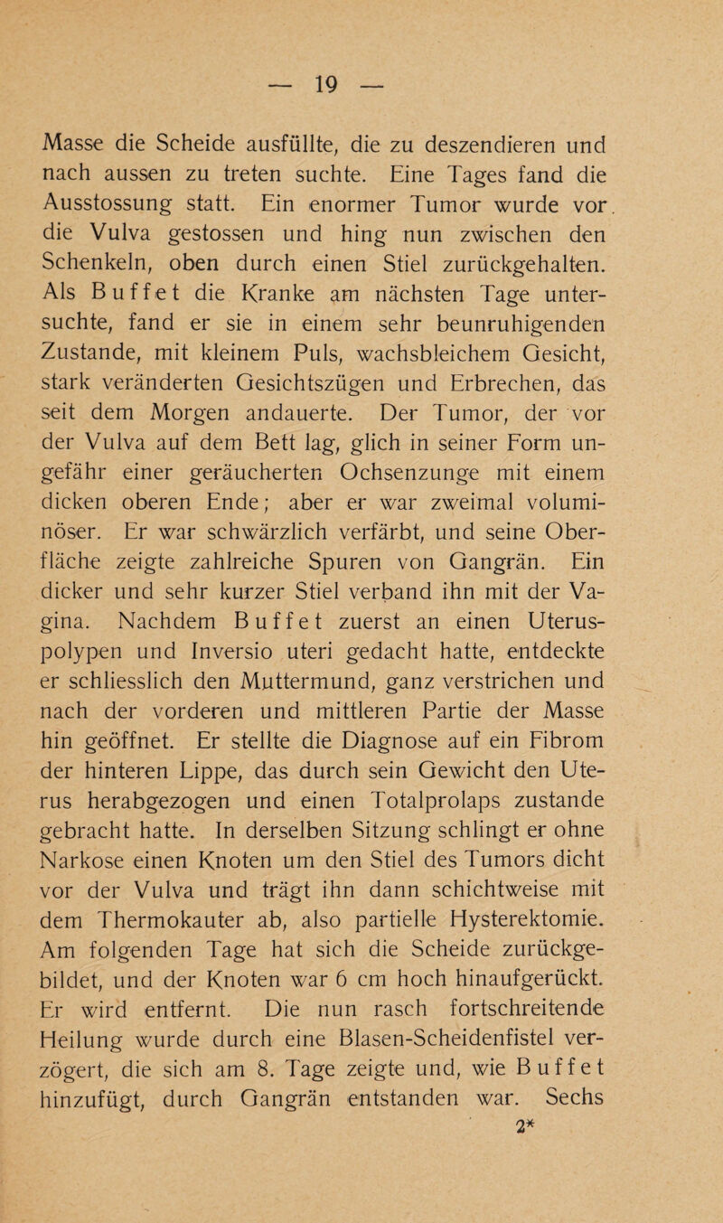 Masse die Scheide ausfüllte, die zu deszendieren und nach aussen zu treten suchte. Eine Tages fand die Ausstossung statt. Ein enormer Tumor wurde vor die Vulva gestossen und hing nun zwischen den Schenkeln, oben durch einen Stiel zurückgehalten. Als Buffet die Kranke am nächsten Tage unter¬ suchte, fand er sie in einem sehr beunruhigenden Zustande, mit kleinem Puls, wachsbleichem Gesicht, stark veränderten Gesichtszügen und Erbrechen, das seit dem Morgen andauerte. Der Tumor, der vor der Vulva auf dem Bett lag, glich in seiner Form un¬ gefähr einer geräucherten Ochsenzunge mit einem dicken oberen Ende; aber er war zweimal volumi¬ nöser. Er war schwärzlich verfärbt, und seine Ober¬ fläche zeigte zahlreiche Spuren von Gangrän. Ein dicker und sehr kurzer Stiel verband ihn mit der Va¬ gina. Nachdem Buffet zuerst an einen Uterus¬ polypen und Inversio uteri gedacht hatte, entdeckte er schliesslich den Muttermund, ganz verstrichen und nach der vorderen und mittleren Partie der Masse hin geöffnet. Er stellte die Diagnose auf ein Fibrom der hinteren Lippe, das durch sein Gewicht den Ute¬ rus herabgezogen und einen Totalprolaps zustande gebracht hatte. In derselben Sitzung schlingt er ohne Narkose einen Knoten um den Stiel des Tumors dicht vor der Vulva und trägt ihn dann schichtweise mit dem Thermokauter ab, also partielle Hysterektomie. Am folgenden Tage hat sich die Scheide zurückge¬ bildet, und der Knoten war 6 cm hoch hinaufgerückt. Er wird entfernt. Die nun rasch fortschreitende Heilung wurde durch eine Blasen-Scheidenfistel ver¬ zögert, die sich am 8. Tage zeigte und, wie Buffet hinzufügt, durch Gangrän entstanden war. Sechs 2*