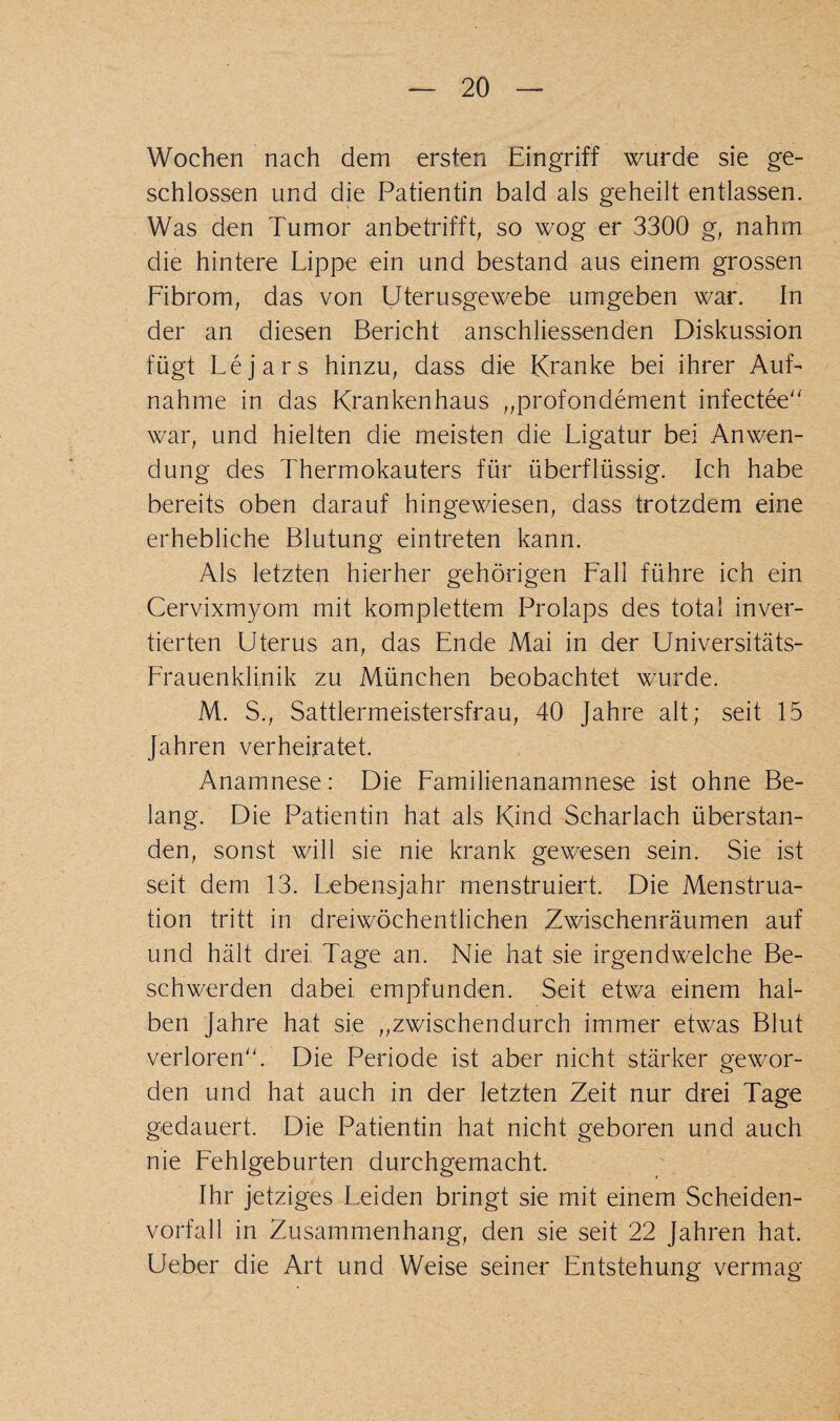 Wochen nach dem ersten Eingriff wurde sie ge¬ schlossen und die Patientin bald als geheilt entlassen. Was den Tumor anbetrifft, so wog er 3300 g, nahm die hintere Lippe ein und bestand aus einem grossen Fibrom, das von Uterusgewebe umgeben war. In der an diesen Bericht anschliessenden Diskussion fügt Lejars hinzu, dass die Kranke bei ihrer Auf¬ nahme in das Krankenhaus ,,profondement infectee war, und hielten die meisten die Ligatur bei Anwen¬ dung des Thermokauters für überflüssig. Ich habe bereits oben darauf hingewiesen, dass trotzdem eine erhebliche Blutung eintreten kann. Als letzten hierher gehörigen Fall führe ich ein Cervixmyom mit komplettem Prolaps des total inver¬ tierten Uterus an, das Ende Mai in der Universitäts- Frauenklinik zu München beobachtet wurde. M. S., Sattlermeistersfrau, 40 Jahre alt; seit 15 Jahren verheiratet. Anamnese: Die Familienanamnese ist ohne Be¬ lang. Die Patientin hat als Kind Scharlach überstan¬ den, sonst will sie nie krank gewesen sein. Sie ist seit dem 13. Lebensjahr menstruiert. Die Menstrua¬ tion tritt in dreiwöchentlichen Zwischenräumen auf und hält drei, Tage an. Nie hat sie irgendwelche Be¬ schwerden dabei, empfunden. Seit etwa einem hal¬ ben Jahre hat sie ,,zwischendurch immer etwas Blut verloren. Die Periode ist aber nicht stärker gewor¬ den und hat auch in der letzten Zeit nur drei Tage gedauert. Die Patientin hat nicht geboren und auch nie Fehlgeburten durchgemacht. Ihr jetziges Leiden bringt sie mit einem Scheiden¬ vorfall in Zusammenhang, den sie seit 22 Jahren hat. Ueber die Art und Weise seiner Entstehung vermag