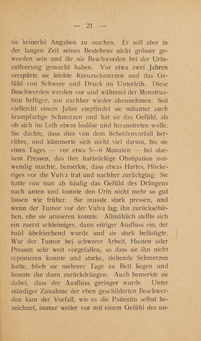 sie keinerlei Angaben zu machen. Er soll aber in der langen Zeit seines Bestehens nicht grösser ge¬ worden sein und ihr nie Beschwerden bei der Urin¬ entleerung gemacht haben. Vor etwa zwei Jahren verspürte sie leichte Kreuzschmerzen und das Ge¬ fühl von Schwere und Druck im Unterleib. Diese Beschwerden werden vor und während der Menstrua¬ tion heftiger, um nachher wieder abzunehmen. Seit vielleicht einem Jahre empfindet sie mitunter auch krampfartige Schmerzen und hat sie das Gefühl, als ob sich im Leib etwas loslöse und heraustreten wolle. Sie dachte, dass dies von dem Scheidenvorfall her¬ rühre, und kümmerte sich nicht viel darum, bis sie eines Tages — vor etwa 5—6 Monaten — bei star¬ kem Pressen, das ihre hartnäckige Obstipation not¬ wendig machte, bemerkte, dass etwas Hartes, Höcke¬ riges vor die Vulva trat und nachher zurückging. Sie hatte von nun ab häufig das Gefühl des Drängens nach unten und konnte den Urin nicht mehr so gut lassen wie früher. Sie musste stark pressen, und wenn der Tumor vor der Vulva lag, ihn zurückschie¬ ben, ehe sie urinieren konnte. Allmählich stellte sich ein zuerst schleimiger, dann eitriger Ausfluss ein, der bald übelriechend wurde und sie stark belästigte. War der Tumor bei schwerer Arbeit, Husten oder Pressen sehr weit vorgefallen, so dass sie ihn nicht reponieren konnte und starke, ziehende Schmerzen hatte, blieb sie mehrere Tage zu Bett liegen und konnte ihn dann zurückdrängen. Auch bemerkte sie dabei, dass der Ausfluss geringer wurde. Unter ständiger Zunahme der eben geschilderten Beschwer¬ den kam der Vorfall, wie es die Patientin selbst be¬ zeichnet, immer weiter vor mit einem Gefühl des un-