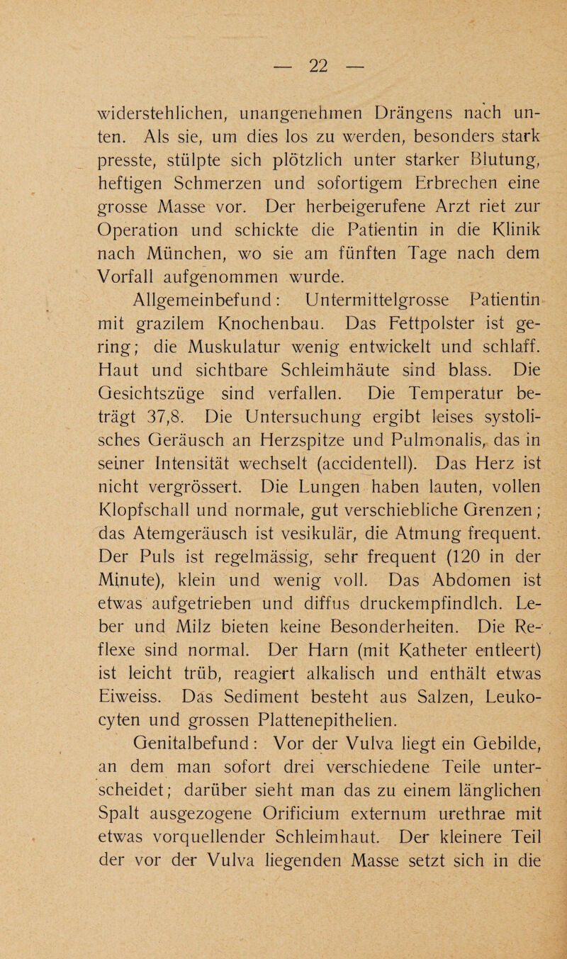 widerstehlichen, unangenehmen Drängens nach un¬ ten. Als sie, um dies los zu werden, besonders stark presste, stülpte sich plötzlich unter starker Blutung, heftigen Schmerzen und sofortigem Erbrechen eine grosse Masse vor. Der herbeigerufene Arzt riet zur Operation und schickte die Patientin in die Klinik nach München, wo sie am fünften Tage nach dem Vorfall aufgenommen wurde. Allgemeinbefund: Untermittelgrosse Patientin mit grazilem Knochenbau. Das Fettpolster ist ge¬ ring; die Muskulatur wenig entwickelt und schlaff. Haut und sichtbare Schleimhäute sind blass. Die Gesichtszüge sind verfallen. Die Temperatur be¬ trägt 37,8. Die Untersuchung ergibt leises systoli¬ sches Geräusch an Herzspitze und Pulmonalis, das in seiner Intensität wechselt (accidentell). Das Herz ist nicht vergrössert. Die Lungen haben lauten, vollen Klopfschall und normale, gut verschiebliche Grenzen; das Atemgeräusch ist vesikulär, die Atmung frequent. Der Puls ist regelmässig, sehr frequent (120 in der Minute), klein und wenig voll. Das Abdomen ist etwas aufgetrieben und diffus druckempfindlch. Le¬ ber und Milz bieten keine Besonderheiten. Die Re¬ flexe sind normal. Der Harn (mit Katheter entleert) ist leicht trüb, reagiert alkalisch und enthält etwas Eiweiss. Das Sediment besteht aus Salzen, Leuko- cyten und grossen Plattenepithelien. Genitalbefund : Vor der Vulva liegt ein Gebilde, an dem man sofort drei verschiedene Teile unter¬ scheidet; darüber sieht man das zu einem länglichen Spalt ausgezogene Orificium externum urethrae mit etwas vorquellender Schleimhaut. Der kleinere Teil der vor der Vulva liegenden Masse setzt sich in die