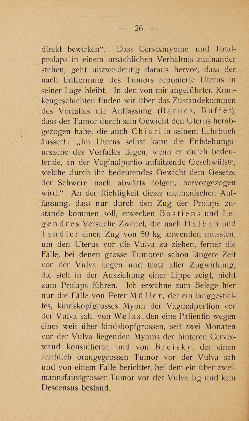 direkt bewirken. Dass Cervixmyome und Total¬ prolaps in einem ursächlichen Verhältnis zueinander stehen, geht unzweideutig daraus hervor, das^ der nach Entfernung des Tumors reponierte Uterus in seiner Lage bleibt. In den von mir angeführten Kran¬ kengeschichten finden wir über das Zustandekommen des Vorfalles die Auffassung (Barnes, Buffet), dass der Tumor durch sein Gewicht den Uterus herab¬ gezogen habe, die auch Chiari in seinem Lehrbuch äussert: „Im Uterus selbst kann die Enfstehungs- ursache des Vorfalles liegen, wenn er durch bedeu¬ tende, an der Vaginalportio aufsitzende Geschwülste, welche durch ihr bedeutendes Gewicht dem Gesetze der Schwere nach abwärts folgen, hervorgezogen wird. An der Richtigkeit dieser mechanischen Auf¬ fassung, dass nur durch den Zug der Prolaps zu¬ stande kommen soll, erwecken Bastiens und Le¬ gend res Versuche Zweifel, die nach Halban und Tandler einen Zug von 50 kg anwenden mussten, um den Uterus vor die Vulva zu ziehen, ferner die Lälle, bei denen grosse Tumoren schon längere Zeit vor der Vulva liegen und trotz aller Zugwirkung, die sich in der Ausziehung einer Lippe zeigt, nicht zum Prolaps führen. Ich erwähne zum Belege hier nur die Lälle von Peter Müller, der ein langgestiel¬ tes, kindskopfgrosses Myom der Vaginalportion vor der Vulva sah, von Weiss, den eine Patientin wegen eines weit über kindskopfgrossen, seit zwei Monaten vor der Vulva liegenden Myoms der hinteren Cervix¬ wand konsultierte, und von Breisky, der einen reichlich orangegrossen Tumor vor der Vulva sah und von einem Lalle berichtet, bei dem ein über zwei¬ mannsfaustgrosser Tumor vor der Vulva lag und kein Descensus bestand.