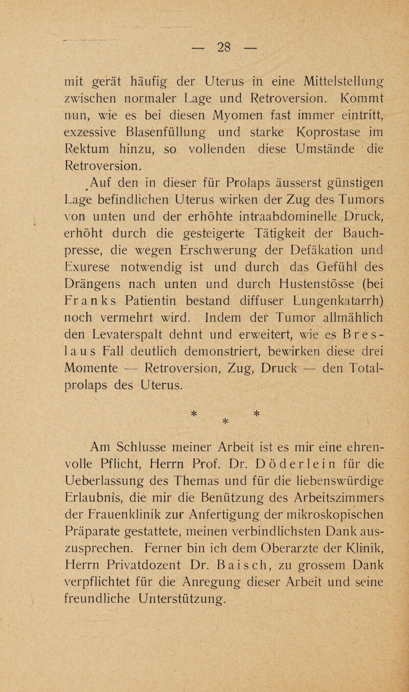 mit gerät häufig der Uterus in eine Mittelstellung zwischen normaler Lage und Retroversion. Kommt nun, wie es bei diesen Myomen fast immer eintritt, exzessive Blasenfüllung und starke Koprostase im Rektum hinzu, so vollenden diese Umstände die Retroversion. Auf den in dieser für Prolaps äusserst günstigen Lage befindlichen Uterus wirken der Zug des Tumors von unten und der erhöhte intraabdominelle Druck, erhöht durch die gesteigerte Tätigkeit der Bauch¬ presse, die wegen Erschwerung der Defäkation und Exurese notwendig ist und durch das Gefühl des Drängens nach unten und durch Hustenstösse (bei Franks Patientin bestand diffuser Lungenkatarrh) noch vermehrt wird. Indem der Tumor allmählich den Levaterspalt dehnt und erweitert, wie es Bres¬ laus Fall deutlich demonstriert, bewirken diese drei Momente — Retroversion, Zug, Druck — den Total¬ prolaps des Uterus. * * * Am Schlüsse meiner Arbeit ist es mir eine ehren¬ volle Pflicht, Herrn Prof. Dr. D ö d e r 1 e i n für die Ueberlassung des Themas und für die liebenswürdige Erlaubnis, die mir die Benützung des Arbeitszimmers der Frauenklinik zur Anfertigung der mikroskopischen Präparate gestattete, meinen verbindlichsten Dank aus¬ zusprechen. Ferner bin ich dem Oberarzte der Klinik, Herrn Privatdozent Dr. Bai sch, zu grossem Dank verpflichtet für die Anregung dieser Arbeit und seine freundliche Unterstützung.