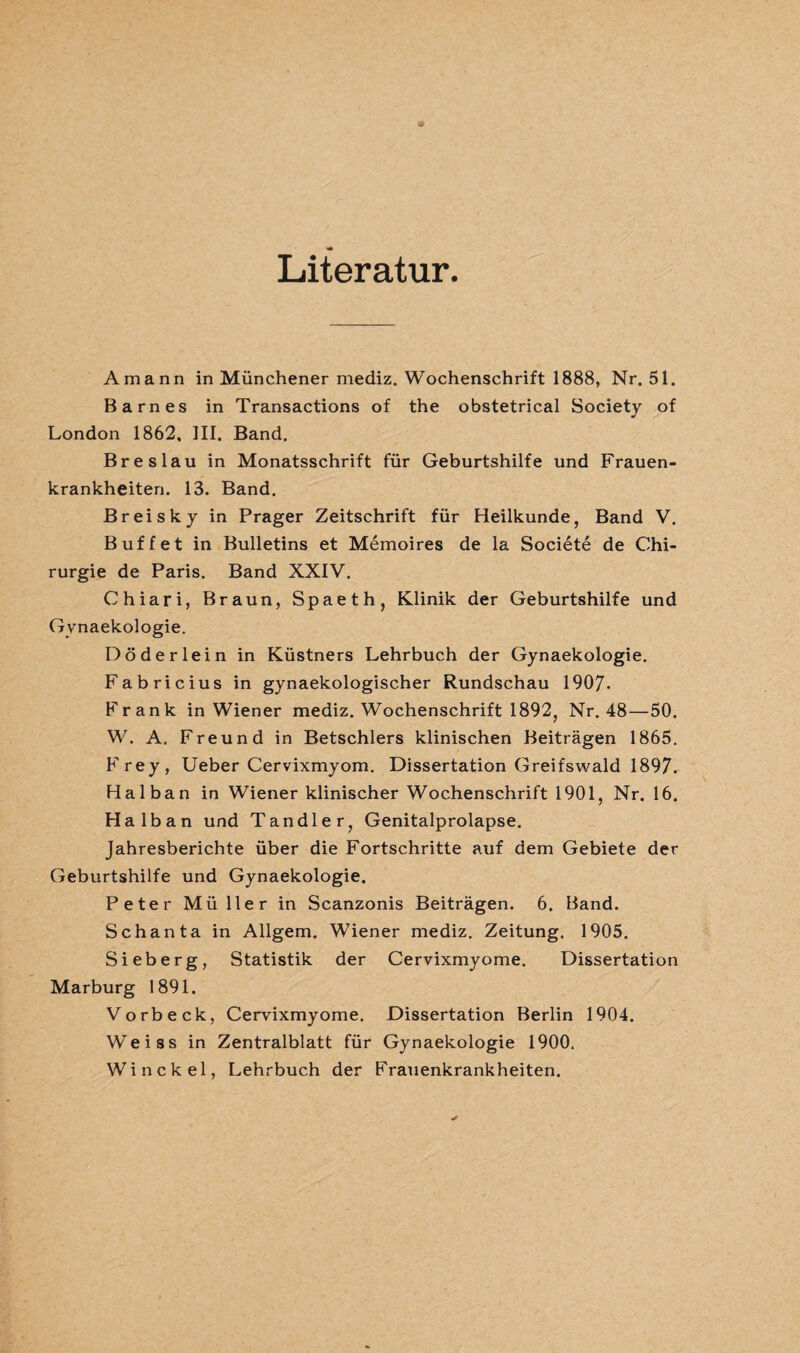 Literatur Amann in Münchener mediz. Wochenschrift 1888, Nr. 51. Barnes in Transactions of the obstetrical Society of London 1862. III. Band. Breslau in Monatsschrift für Geburtshilfe und Frauen¬ krankheiten. 13. Band. Breisky in Prager Zeitschrift für Heilkunde, Band V. Buffet in Bulletins et Memoires de la Societe de Chi¬ rurgie de Paris. Band XXIV. Chiari, Braun, Spaeth, Klinik der Geburtshilfe und Gynaekologie. Döderlein in Küstners Lehrbuch der Gynaekologie. Fabricius in gynaekologischer Rundschau 1907. Frank in Wiener mediz. Wochenschrift 1892, Nr. 48—50. W. A. Freund in Betschlers klinischen Beiträgen 1865. Frey, Ueber Cervixmyom. Dissertation Greifswald 1897. Halban in Wiener klinischer Wochenschrift 1901, Nr. 16. Halb an und Tandler, Genitalprolapse. Jahresberichte über die Fortschritte auf dem Gebiete der Geburtshilfe und Gynaekologie. Peter Müller in Scanzonis Beiträgen. 6. Band. Schanta in Allgem. Wiener mediz. Zeitung. 1905. Sieb erg, Statistik der Cervixmyome. Dissertation Marburg 1891. Vorbeck, Cervixmyome. Dissertation Berlin 1904. Weiss in Zentralblatt für Gynaekologie 1900, Winckel, Lehrbuch der Frauenkrankheiten.