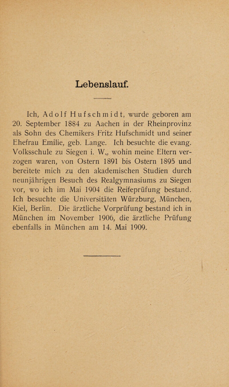 Lebenslauf. Ich, Adolf Hufschmidt, wurde geboren am 20. September 1884 zu Aachen in der Rheinprovinz als Sohn des Chemikers Fritz Hufschmidt und seiner Ehefrau Emilie, geb. Lange. Ich besuchte die evang. Volksschule zu Siegen i. Wv wohin meine Eltern ver¬ zogen waren, von Ostern 1891 bis Ostern 1895 und bereitete mich zu den akademischen Studien durch neunjährigen Besuch des Realgymnasiums zu Siegen vor, wo ich im Mai 1904 die Reifeprüfung bestand. Ich besuchte die Universitäten Würzburg, München, Kiel, Berlin. Die ärztliche Vorprüfung bestand ich in München im November 1906, die ärztliche Prüfung ebenfalls in München am 14. Mai 1909.