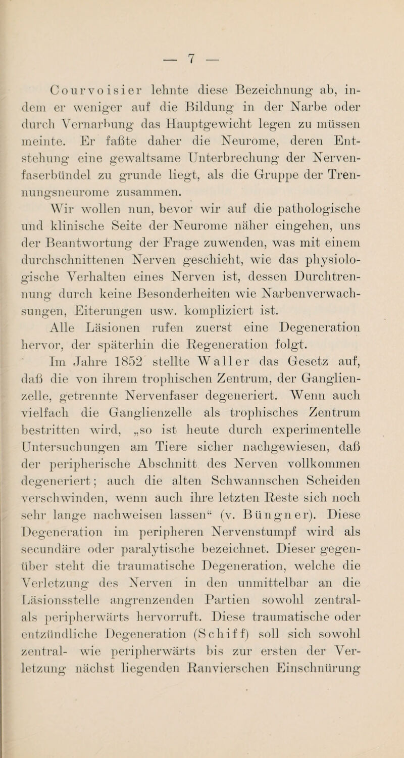Courvoisier lehnte diese Bezeichnung ab, in¬ dem er weniger auf die Bildung in der Narbe oder durch Vernarbung das Hauptgewicht legen zu müssen meinte. Er faßte daher die Neurome, deren Ent¬ stehung eine gewaltsame Unterbrechung der Nerven¬ faserbündel zu gründe liegt, als die Gruppe der Tren¬ nungsneurome zusammen. Wir wollen nun, bevor wir auf die pathologische und klinische Seite der Neurome näher eingehen, uns der Beantwortung der Frage zu wenden, was mit einem durchschnittenen Nerven geschieht, wie das physiolo¬ gische Verhalten eines Nerven ist, dessen Durch tren- nung durch keine Besonderheiten wie Narbenverwach¬ sungen, Eiterungen usw. kompliziert ist. Alle Läsionen rufen zuerst eine Degeneration hervor, der späterhin die Regeneration folgt. Im Jahre 1852 stellte Waller das Gesetz auf, daß die von ihrem tropliischen Zentrum, der Ganglien¬ zelle, getrennte Nervenfaser degeneriert. Wenn auch vielfach die Ganglienzelle als trophisches Zentrum bestritten wird, „so ist heute durch experimentelle Untersuchungen am Tiere sicher nachgewiesen, daß der peripherische Abschnitt des Nerven vollkommen degeneriert; auch die alten Schwannschen Scheiden verschwinden, wenn auch ihre letzten Reste sich noch sehr lange nachweisen lassen“ (v. Büngner). Diese Degeneration im peripheren Nervenstumpf wird als secundäre oder paralytische bezeichnet. Dieser gegen¬ über steht die traumatische Degeneration, welche die Verletzung des Nerven in den unmittelbar an die Läsionsstelle angrenzenden Partien sowohl zentral- als peripherwärts hervorruft. Diese traumatische oder entzündliche Degeneration (Schiff) soll sich sowohl zentral- wie peripherwärts bis zur ersten der Ver¬ letzung nächst liegenden Ranviersehen Einschnürung