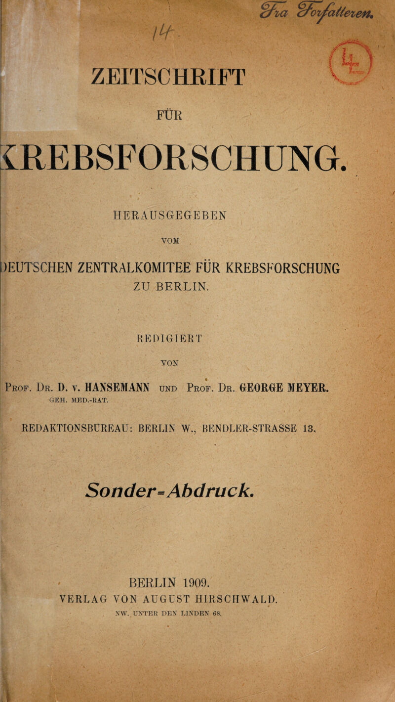 l^f- ZEITSCHEIFT / FUR mEBSFORSCHUNG HERAUSCtEGEBEN VOM pEUTSCHEN ZENTRALKOMITEE FUR KREBSFORSCHUNG i ZU BERLIN. REDIGIERT yoN I Prof. Dr. D. v. HANSEMANN und Prof. Dr. GEORGE MEYER. GEH. MED.-RAT. i i ! REDAKTIONSBDREAU: BERLIN W., BENDLER-STRASSE 13. Soiider-^Abdruck. BERLIN 1909. VERLAG VON AUGUST HIRSCHWALD. NW. ENTER DEN LINDEN 68.