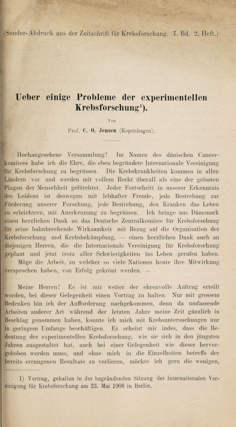 > (Sonder-Abdruck aiis der Zeitschrift fur Krebsforschung. 7. Bd. 2. Heft.) Ueber einige Probleiiie der experiiiientelleii Krebsforschinig‘). Von Prof, 0. 0. Jensen (Kopenhagen). Hochangeselieiie Yersamniliiiig! Im Naineii des daiiischeii Caiicer- komitees habe icli die Ehre, die eben begriiiidete Internationale Yereinigimg filr Krebsforscbnng zn begriissen. Die Krebskrankbeiten koranien in alien Landern vor nnd werden mit vollem Recbt iiberall als eine der grossten Plagen der Mensebbeit gefiircbtet. .leder Fortsebritt in nnserer Erkenntnis des Leidens ist deswegen niit lebbafter Pb’ende, jede Bestrebnng ziir Fordernng nnserer Eorscdinng, jede Bestrebnng, den Kranken das Leben zn erleicbtern, mit Anerkennnng zn begriissen. Icb bringe ans Danemark einen berzlicben Dank an das Dentsebe Zentralkoinitee filr Krebsforscbnng fiir seine babnbreebende AYirksamkeit mit Bezug aiif die Organisation der Krebsforscbimg nnd Krebsbekampfimg, — einen berzlicben Dank aucb an diejenigen Herren, die die Internationale A^ereinigung fiir Krebsforscbnng geplant nnd jetzt trotz aller Scbwierigkeiten ins Leben gernfen baben. Moge die Arbeit, zn welclier so viele Nationen bente ilire Alitwirkimg versproeben baben, von Erfolg gekrdnt Averden. — Aleine Herren! Es ist mir Aveiter der ebrenvolle Auftrag erteilt Avorden, bei dieser Gelegenbeit einen A'ortrag zn balten. Niir mit grossem Bedenken bin icb der Anffordernng nacbgekommen, denn da nmfassende Arbeiten anderer Art Avabrend der letzten Jabre meine Zeit ganzlicb in Beseblag genommen baben, konnte icb micb mit Krebsnntersnclmngen mir in geringem Umfange ])escbaftigen. Es sebeint mir indes, dass die Be- deiitnng der experimentellen Krebsforscbnng, Avie sie sicli in den jiingsten Jabren ausgestaltet bat, aneb bei einer Gelegenbeit wie dieser bervor- geboben Averden muss, nnd obne micb in die Einzelbeiten betrefts der bereits errnngenen Kesnltate zn verlieren, mocbt(; icli gern die wenigen. 1) Vortrag, gehalten in der begriindenden Sitzung der Internationalen Ver- einigung fiir Krebsforsclmng am 23. Mai 1908 in Berlin.