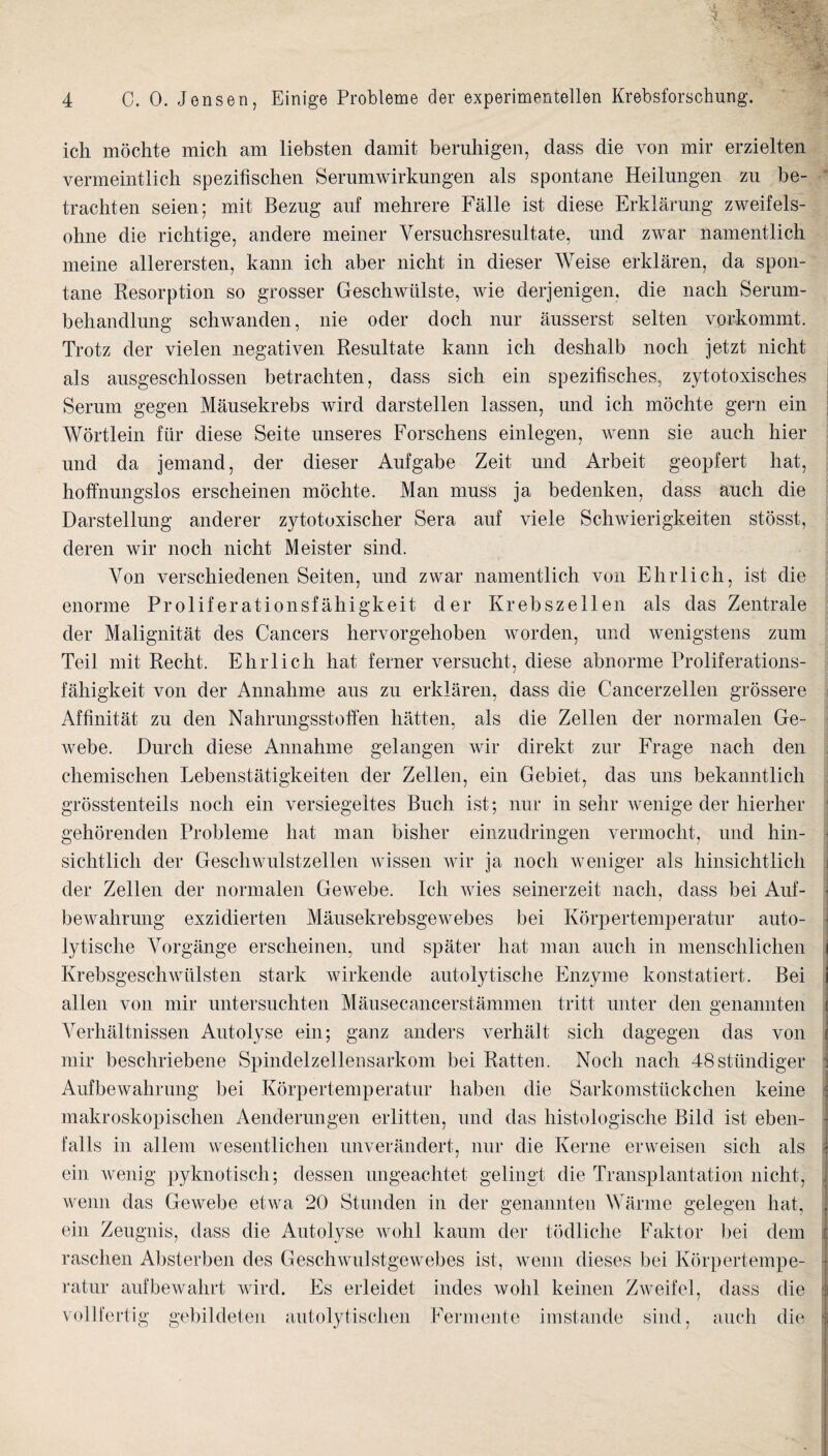 ich mochte mich am liebsten damit bemhigen, dass die von mir erzielten vermeintlich spezifischen Serumwirkungen als spontane Heilungen zu be- trachten seien; mit Bezug auf mehrere Falle ist diese Erklarung zweifels- ohne die richtige, andere meiner Versuchsresultate, und zwar namentlich meine allerersten, kann ich aber nicht in dieser Weise erklaren, da spon¬ tane Resorption so grosser Geschwtilste, wie derjenigen. die nach Serum- behandlung schwanden, nie oder doch nur ausserst selten vorkommt. Trotz der vielen negativen Resultate kann ich deshalb noch jetzt nicht als ausgeschlossen betrachten, dass sich ein spezifisches, zytotoxisches Serum gegen Mausekrebs wird darstellen lassen, mid ich mochte gern ein Wortlein fiir diese Seite unseres Forschens einlegen, wenn sie auch hier und da jemand, der dieser Aufgabe Zeit und Arbeit geopfert hat, hoffnungslos erscheinen mochte. Man muss ja bedenken, dass auch die Darstellung anderer zytotoxischer Sera auf viele Schwierigkeiten stosst, deren wir noch nicht Meister sind. Von verschiedenen Seiten, und zwar namentlich von Ehrlich, ist die enorme Proliferationsfahigkeit der Krebszellen als das Zentrale der Malignitat des Cancers hervorgehoben worden, und wenigstens zum Teil mit Recht. Ehrlich hat ferner versucht, diese abnorme Proliferations- fahigkeit von der Annahme aus zu erklaren, dass die Cancerzellen grossere Affinitat zu den Nahrungsstofien hatten, als die Zellen der normalen Ge- webe. Durch diese Annahme gelangen wir direkt zur Frage nach den chemischen Lebenstatigkeiten der Zellen, ein Gebiet, das uns bekanntlich grosstenteils noch ein versiegeltes Buch ist; nur in sehr wenige der hierher gehorenden Probleme hat man bisher einzudringen vermocht, und hin- sichtlich der Geschwulstzellen wissen wir ja noch weniger als hinsichtlich i der Zellen der normalen Gewebe. Ich wies seinerzeit nach, dass bei Auf- ^ bewahrung exzidierten Mausekrebsgewebes bei Korpertemperatur auto- lytische Vorgange erscheinen, und spater hat man auch in menschlichen i Krebsgeschwiilsten stark wirkende autolytische Enzyme konstatiert. Bei I alien von mir untersuchten Mausecancerstammen tritt unter den genannten i Verhaltnissen Autolyse ein; ganz anders verhalt sich dagegen das von ( mir beschriebene Spindelzellensarkom bei Ratten. Noch nach 48stundiger ; Aufbewahrung bei Korpertemperatur haben die Sarkomstilckchen keine ; makroskopischeu Aenderungen erlitten, und das histologische Bild ist eben- h falls in allem wesentlichen imverandert, nur die Kerne erweisen sich als i ein wxnig pyknotisch; dessen ungeachtet gelingt die Transplantation nicht, . wenn das Gewebe etwa 20 Stunden in der genannten Warnie gelegen hat, . ein Zeugnis, dass die Autolyse wohl kaum der todliche Faktor bei dem c raschen Absterben des Geschwulstgewebes ist, wenn dieses bei Korpertempe- -j ratur aufbewahrt wird. Es erleidet hides wohl keinen Zweifel, dass die ^ vollfertig gebildeten autolytischen Fermente imstande sind, auch die ^