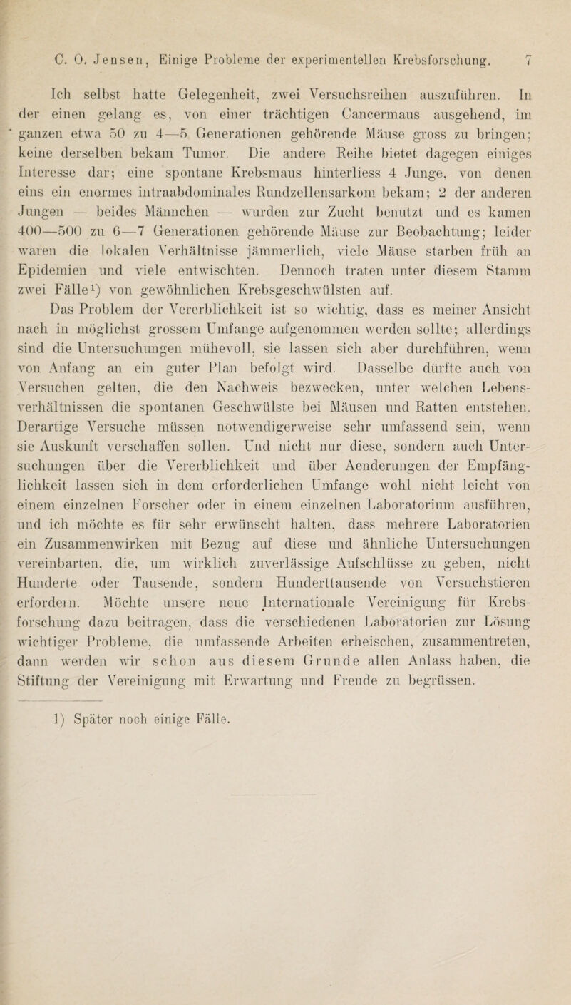 Icli selbst hatte Gelegenheit, zwei Versuclisreilien aiisznfiihreii. In der eiiien irelang es, von eiiier trachtigen Cancermaiis aiisgeheiid, ini gaiizen etwa oO zii 4—5 Generationen geliorende Mause gross zu bringen: keine derselbeii bekam Tumor Die andere Reihe bietet dagegeii einiges Interesse dar; eine spontane Krebsmaus liinterliess 4 Junge, von denen eiiis ein enormes intraabdominales Rimdzelleiisarkom bekam; 2 der anderen Juiigen — beides Maiinchen — wurden ziir Zucht benutzt und es kamen 400—oOO zii 6—7 Generationen gehorende Mause zur Beobachtung; leider waren die lokalen Yerhaltnisse jammerlich, viele Mause starben frilh an Epidemien und viele entwischten. Dennocli traten unter diesem Stamm zwei Failed) von gewbhnlicheu Krebsgeschwulsten auf. Das Problem der Vererbliclikeit ist so wiclitig, dass es meiner Ansicht nach in mogliclist grossem Umfange aufgenommen werdeii sollte; allerdings sind die Untersuchungen miihevoll, sie lassen sich aber durchfuhren, wemi von Anfang an ein guter Plan befolgt wird. Dasselbe diirfte aucli von Versuclien gelten, die den Nachweis bezwecken, unter welcheu Lebens- verhaltnissen die spontaneu Geschwiilste bei Mausen und Ratten entstelien. Derartige Versuche miissen notwendigerweise sehr umfassend sein, wemi sie Auskunft verscliaffen sollen. Und niclit nur diese, sondern aucli Unter¬ suchungen iiber die Vererbliclikeit und ilber Aenderungen der Empfang- liclikeit lassen sich in dem erforderlichen Umfange wohl nicht leicht von einem einzelnen Forscher oder in einem einzelnen Laboratorium ausfiihreii, und ich mochte es fiir sehr erwiinscht halten, dass mehrere Laboratorien ein Zusammenwirken niit Bezug auf diese und ahnliche Untersuchungen vereinbarten, die, um wirklich zuverlassige Aufschliisse zu geben, nicht Hunderte oder Tausende, sonderii Hunderttausende von Yersuchstieren erfordein. Mochte unsere neue Internationale Yereinigung fiir Krebs- forschung dazu beitragen, dass die verschiedenen Laboratorien zur Lbsung wichtiger Probleme, die umfassende Arbeiteu erheischen, zusammentreten, dann werden wir sc lion aus diesem Grunde alien Anlass habeii, die Stiftung der Yereinigung mit Erwartung und Freude zu begriissen. 1) Spater noch einige Fade.