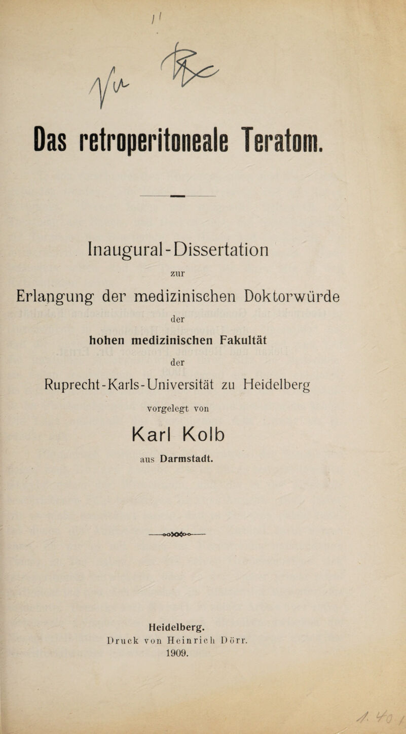 /' Das retroperitoneale Teratom. Inaugural - Dissertation zur Erlangung- der medizinischen Doktorwürde der hohen medizinischen Fakultät der Ruprecht-Karls-Universität zu Heidelberg vorgelegt von Karl Kolb aus Darmstadt. -®o>Ofrxj- Heidelberg. Druck v o n Heinrich Dörr. 1909.