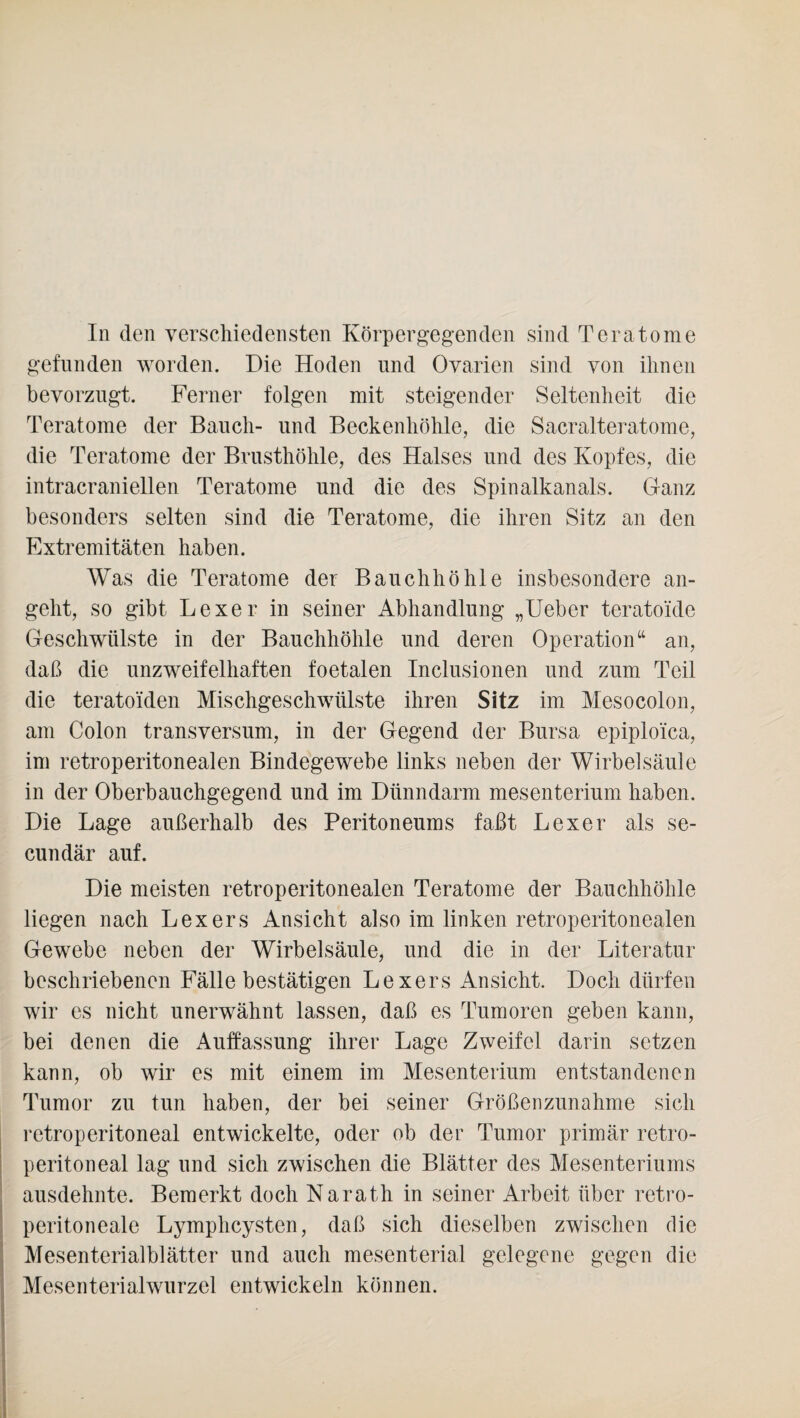 gefunden worden. Die Hoden und Ovarien sind von ihnen bevorzugt. Ferner folgen mit steigender Seltenheit die Teratome der Bauch- und Beckenhöhle, die Sacralteratome, die Teratome der Brusthöhle, des Halses und des Kopfes, die intracraniellen Teratome und die des Spinalkanals. Ganz besonders selten sind die Teratome, die ihren Sitz an den Extremitäten haben. Was die Teratome der Bauchhöhle insbesondere an¬ geht, so gibt Hexer in seiner iVbhandlung „Ueber teratoide Geschwülste in der Bauchhöhle und deren Operation“ an, daß die unzweifelhaften foetalen Inclusionen und zum Teil die teratoiden Mischgeschwülste ihren Sitz im Mesocolon, am Colon transversum, in der Gegend der Bursa epiploica, im retroperitonealen Bindegewebe links neben der Wirbelsäule in der Oberbauchgegend und im Dünndarm mesenterium haben. Die Lage außerhalb des Peritoneums faßt Lexer als se- cundär auf. Die meisten retroperitonealen Teratome der Bauchhöhle liegen nach Lex er s Ansicht also im linken retroperitonealen Gewebe neben der Wirbelsäule, und die in der Literatur beschriebenen Fälle bestätigen Hexers Ansicht. Doch dürfen wir es nicht unerwähnt lassen, daß es Tumoren geben kann, bei denen die Auffassung ihrer Lage Zweifel darin setzen kann, ob wir es mit einem im Mesenterium entstandenen Tumor zu tun haben, der bei seiner Größenzunahme sich retroperitoneal entwickelte, oder ob der Tumor primär retro- peritoneal lag und sich zwischen die Blätter des Mesenteriums ausdehnte. Bemerkt doch Narath in seiner Arbeit über retro- peritoneale Lymplicysten, daß sich dieselben zwischen die Mesenterialblätter und auch mesenterial gelegene gegen die Mesenterialwurzel entwickeln können.