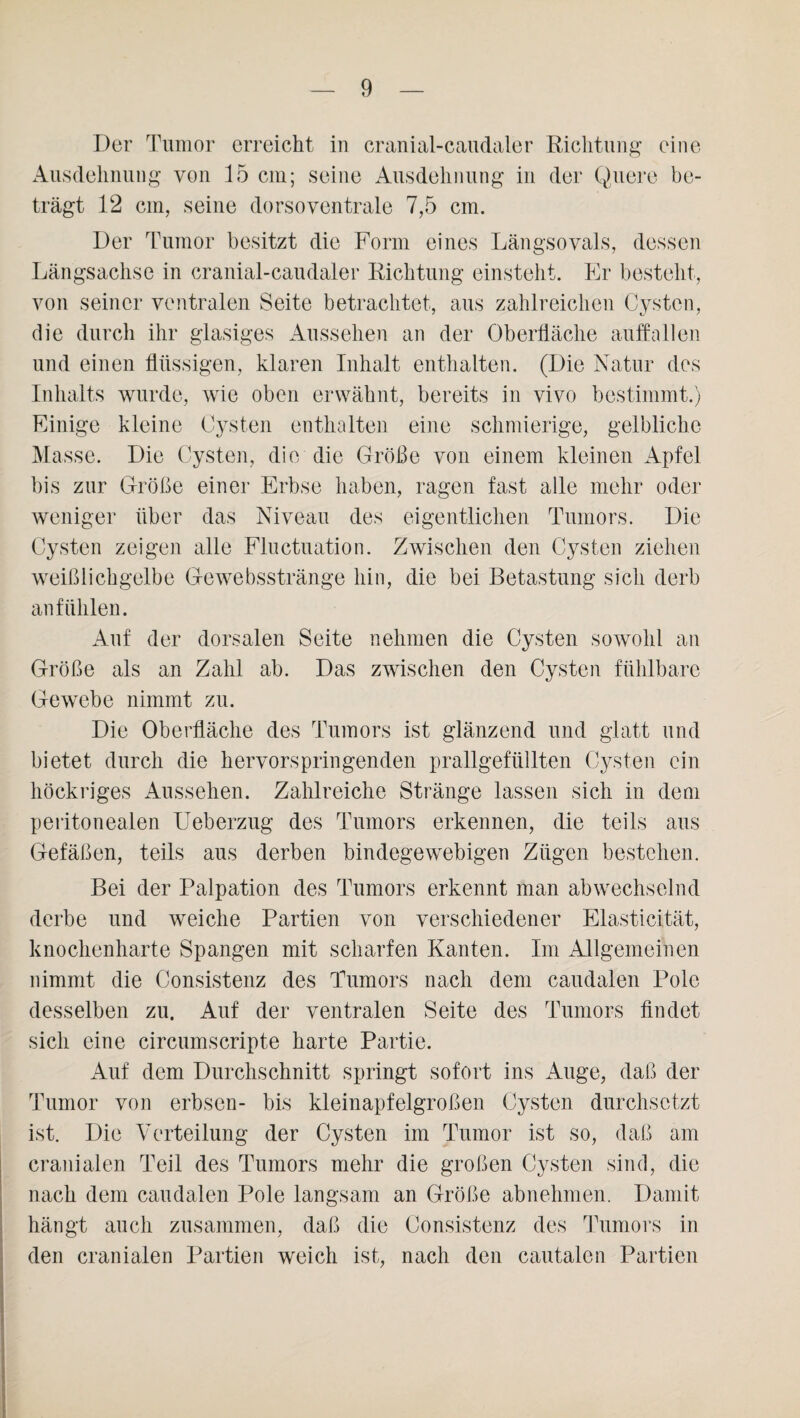 Der Tumor erreicht in cranial-caudaler Richtung eine Ausdehnung von 15 cm; seine Ausdehnung in der Quere be¬ trägt 12 cm, seine dorsoventrale 7,5 cm. Der Tumor besitzt die Form eines Längsovals, dessen Längsachse in cranial-caudaler Richtung einsteht. Er besteht, von seiner ventralen Seite betrachtet, aus zahlreichen Cysten, die durch ihr glasiges Aussehen an der Oberfläche auffallen und einen flüssigen, klaren Inhalt enthalten. (Die Natur des Inhalts wurde, wie oben erwähnt, bereits in vivo bestimmt.) Einige kleine Cysten enthalten eine schmierige, gelbliche Masse. Die Cysten, die die Größe von einem kleinen Apfel bis zur Größe einer Erbse haben, ragen fast alle mehr oder weniger über das Niveau des eigentlichen Tumors. Die Cysten zeigen alle Fluctuation. Zwischen den Cysten ziehen weißlichgelbe G-ewebsstränge hin, die bei Betastung sich derb anfühlen. Auf der dorsalen Seite nehmen die Cysten sowohl an Größe als an Zahl ab. Das zwischen den Cysten fühlbare Gewebe nimmt zu. Die Oberfläche des Tumors ist glänzend und glatt und bietet durch die hervorspringenden prallgefüllten Cysten ein höckriges Aussehen. Zahlreiche Stränge lassen sich in dem peritonealen Ueberzug des Tumors erkennen, die teils aus Gefäßen, teils aus derben bindegewebigen Zügen bestehen. Bei der Palpation des Tumors erkennt man abwechselnd derbe und weiche Partien von verschiedener Elasticität, knochenharte Spangen mit scharfen Kanten. Im Allgemeinen nimmt die Consistenz des Tumors nach dem caudalen Pole desselben zu. Auf der ventralen Seite des Tumors findet sich eine circiunscripte harte Partie. Auf dem Durchschnitt springt sofort ins Auge, daß der Tumor von erbsen- bis kleinapfelgroßen Cysten durchsetzt ist. Die Verteilung der Cysten im Tumor ist so, daß am cranialen Teil des Tumors mehr die großen Cysten sind, die nach dem caudalen Pole langsam an Größe abnehmen. Damit hängt auch zusammen, daß die Consistenz des Tumors in den cranialen Partien weich ist, nach den cautalen Partien