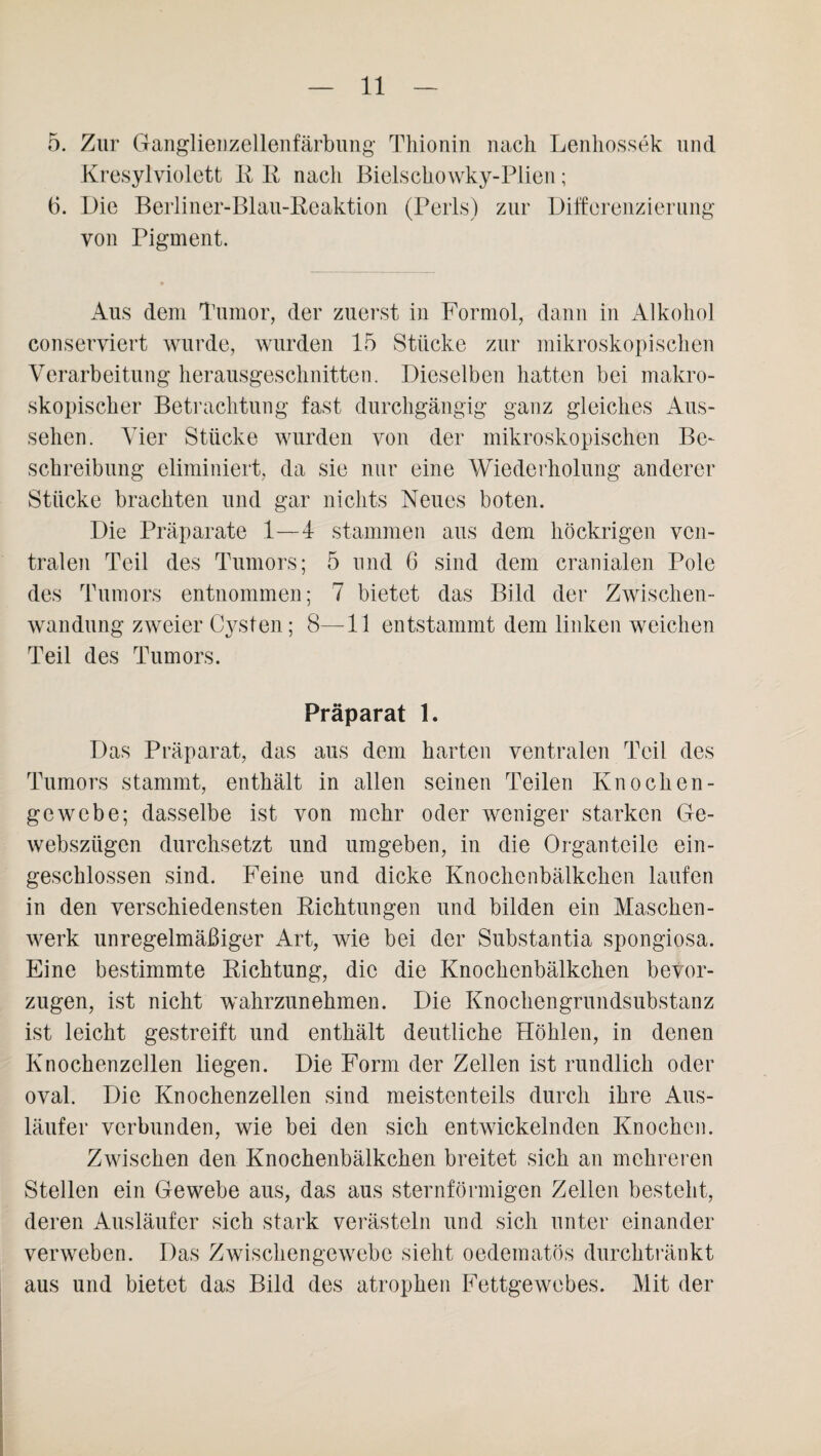 5. Zur Ganglienzellenfärbung Thionin nach Lenhossek und Kresylyiolett II R nach Bielschowky-Plien; 6. Die Berliner-Blau-Reaktion (Perls) zur Differenzierung von Pigment. Aus dem Tumor, der zuerst in Formol, dann in Alkohol conserviert wurde, wurden 15 Stücke zur mikroskopischen Verarbeitung herausgeschnitten. Dieselben hatten bei makro¬ skopischer Betrachtung fast durchgängig ganz gleiches Aus¬ sehen. Vier Stücke wurden von der mikroskopischen Be¬ schreibung eliminiert, da sie nur eine Wiederholung anderer Stücke brachten und gar nichts Neues boten. Die Präparate 1—4 stammen aus dem höckrigen ven¬ tralen Teil des Tumors; 5 und 6 sind dem cranialen Pole des Tumors entnommen; 7 bietet das Bild der Zwischen¬ wandung zweier Cysten; 8—11 entstammt dem linken weichen Teil des Tumors. Präparat 1. Das Präparat, das aus dem harten ventralen Teil des Tumors stammt, enthält in allen seinen Teilen Kn och en¬ ge webe; dasselbe ist von mehr oder weniger starken Ge- webszügen durchsetzt und umgeben, in die Organteile ein¬ geschlossen sind. Feine und dicke Knochenbälkchen laufen in den verschiedensten Richtungen und bilden ein Maschen¬ werk unregelmäßiger Art, wie bei der Substantia spongiosa. Eine bestimmte Richtung, die die Knochenbälkchen bevor¬ zugen, ist nicht wahrzunehmen. Die Knochengrundsubstanz ist leicht gestreift und enthält deutliche Höhlen, in denen Knochenzellen liegen. Die Form der Zellen ist rundlich oder oval. Die Knochenzellen sind meistenteils durch ihre Aus¬ läufer verbunden, wie bei den sich entwickelnden Knochen. Zwischen den Knochenbälkchen breitet sich an mehreren Stellen ein Gewebe aus, das aus sternförmigen Zellen besteht, deren Ausläufer sich stark verästeln und sich unter einander verweben. Das Zwischengewebe sieht oedematös durchtränkt aus und bietet das Bild des atrophen Fettgewebes. Mit der