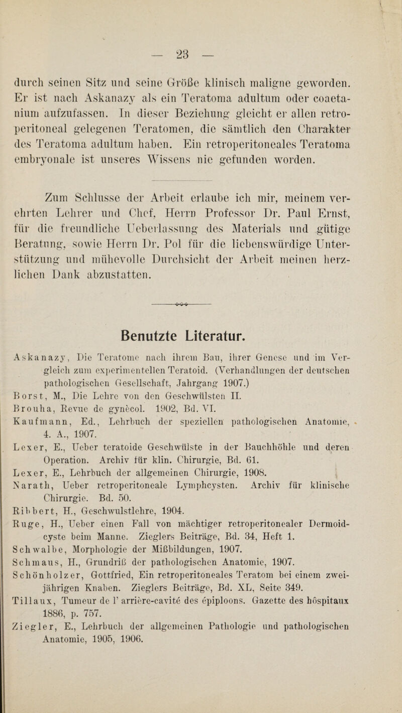 durch seinen Sitz und seine Größe klinisch maligne geworden. Er ist nach Askanazy als ein Teratoma adultum oder coaeta- nium aufzufassen. In dieser Beziehung gleicht er allen retro- peritoneal gelegenen Teratomen, die sämtlich den Charakter des Teratoma adultum haben. Ein retroperitoneales Teratoma embryonale ist unseres Wissens nie gefunden worden. Zum Schlüsse der Arbeit erlaube ich mir, meinem ver¬ ehrten Lehrer und Chef. Herrn Professor Dr. Paul Ernst, für die freundliche Ueberlassung des Materials und gütige Beratung, sowie Herrn Dr. Pol für die liebenswürdige Unter¬ stützung und mühevolle Durchsicht der Arbeit meinen herz¬ lichen Dank abzustatten. Benutzte Literatur. Askanazy, Die Teratome nach ihrem Ban, ihrer Genese und im Ver¬ gleich zum experimentellen Teratoid. (Verhandlungen der deutschen pathologischen Gesellschaft, Jahrgang 1907.) Borst, M., Die Lehre von den Geschwülsten II. Brouha, Revue de gynecol. 1902, Bd. VI. Kaufmann, Ed., Lehrbuch der speziellen pathologischen Anatomie, 4. A., 1907. Lex er, E., Heber teratoide Geschwülste in der Bauchhöhle und deren Operation. Archiv für klin. Chirurgie, Bd. 61. Lex er, E., Lehrbuch der allgemeinen Chirurgie, 1908. Narath, Ueber retroperitoneale Lymphcysten. Archiv für klinische Chirurgie. Bd. 50. Ribbert, H., Geschwulstlehre, 1904. Rüge, H., Ueber einen Fall von mächtiger retroperitonealer Dermoid- cyste beim Manne. Zieglers Beiträge, Bd. 34, Heft 1. Schwalbe, Morphologie der Mißbildungen, 1907. Schmaus, H., Grundriß der pathologischen Anatomie, 1907. Schönholzer, Gottfried, Ein retroperitoneales Teratom bei einem zwei¬ jährigen Knaben. Zieglers Beiträge, Bd. XL, Seite 349. Tillaux, Tumeur de 1’ arriere-cavite des epiploons. Gazette des höspitaux 1886, p. 757. Ziegler, E., Lehrbuch der allgemeinen Pathologie und pathologischen Anatomie, 1905, 1906.