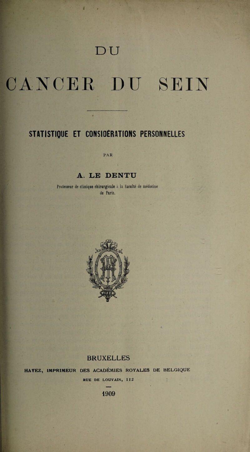 DU CANCER DU SEIN STATISTIQUE ET CONSIDERATIONS PERSONNELLES PAR A. LE DENTU Professeur de clinique chirurgicale à la Faculté de médecine de Paris. / BRUXELLES HAYEZ, IMPRIMEUR DES ACADÉMIES ROYALES DE BELGIQUE RUE DE LOUVAIN, 112 1909