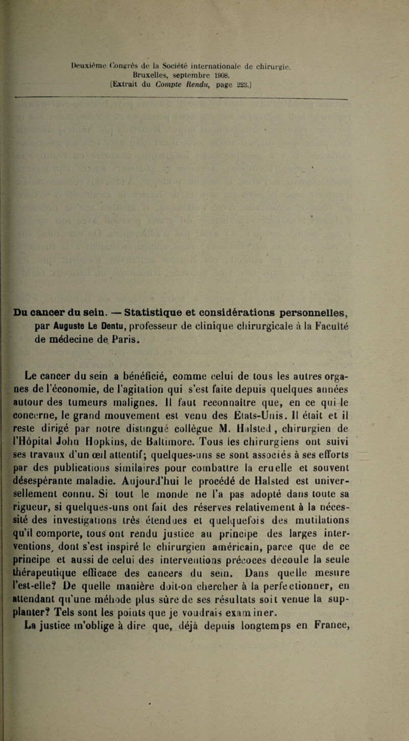 Deuxième Congrès de la Société internationale de chirurgie. Bruxelles, septembre 1908. [Extrait du Compte Rendu, page 228.] é Du cancer du sein. — Statistique et considérations personnelles, par Auguste Le Dentu, professeur de clinique chirurgicale à la Faculté de médecine de. Paris. Le cancer du sein a bénéficié, comme celui de tous les autres orga¬ nes de l’économie, de l’agitation qui s’est faite depuis quelques années autour des tumeurs malignes. Il faut reconnaître que, en ce qui le concerne, le grand mouvement est venu des Eiats-Unis. Il était et il reste dirigé par notre distingué collègue M. Halsted , chirurgien de l’Hôpital John Hopkins, de Baltimore. Tous les chirurgiens ont suivi ses travaux d’un œil attentif; quelques-uns se sont associés à ses efforts par des publications similaires pour combattre la cruelle et souvent désespérante maladie. Aujourd’hui le procédé de Halsted est univer¬ sellement connu. Si tout le monde ne l’a pas adopté dans toute sa rigueur, si quelques-uns ont fait des réserves relativement à la néces¬ sité des investigations très étendues et quelquefois des mutilations qu’il comporte, tous ont rendu justice au principe des larges inter¬ ventions, dont s’est inspiré le chirurgien américain, parce que de ce principe et aussi de celui des interventions précoces découlé la seule thérapeutique efficace des cancers du sein. Dans quelle mesure l’est-elle? De quelle manière doit-on chercher à la perfectionner, en attendant qu’une méhode plus sure de ses résultats soit venue la sup¬ planter? Tels sont les points que je voudrais examiner. La justice m’oblige à dire que, déjà depuis longtemps en France,