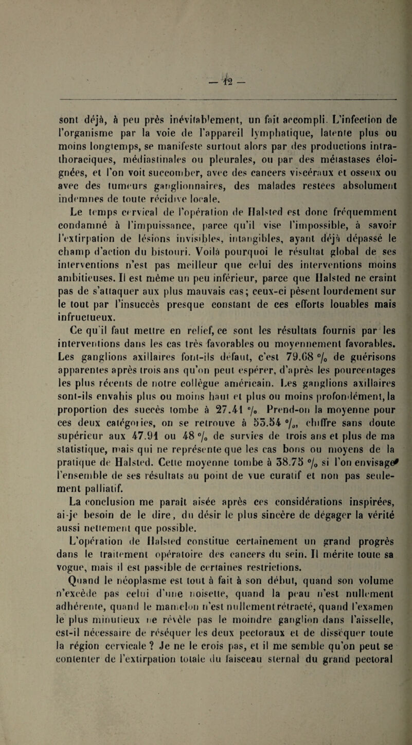 sont déjà, h peu près inévitab’ement, un fait accompli. L’infection de l’organisme par la voie de l’appareil lymphatique, latente plus ou moins longtemps, se manifeste surtout alors par des productions intra¬ thoraciques, médiastinales ou pleurales, ou par des métastases éloi¬ gnées, et l’on voit succomber, avec des cancers viscéraux et osseux ou avec des tumeurs ganglionnaires, des malades restées absolument indemnes de toute récidive locale. Le temps cervical de l’opération de Ilalsted est donc fréquemment condamné à l’impuissance, parce qu’il vise l’impossible, à savoir l'extirpation de lésions invisibles, intangibles, ayant déjà dépassé le champ d’action du bistouri. Voilà pourquoi le résultat global de ses interventions n’est pas meilleur que celui des interventions moins ambitieuses. Il est même un peu inférieur, parce que Ilalsted ne craint pas de s’attaquer aux plus mauvais cas; ceux-ci pèsent lourdement sur le tout par l’insuccès presque constant de ces efforts louables mais infructueux. Ce qu il faut mettre en relief, ce sont les résultats fournis par les interventions dans les cas très favorables ou moyennement favorables. Les ganglions axillaires font-ils défaut, c’est 79.08 °/0 de guérisons apparentes après trois ans qu’on peut espérer, d’après les pourcentages les plus récents de notre collègue américain. Les ganglions axillaires sont-ils envahis plus ou moins haut et plus ou moins profondément, la proportion des succès tombe à 27.41 °/* Prend-on la moyenne pour ces deux catégories, on se retrouve à 55.54 °/0, chiffre sans doute supérieur aux 47.91 ou 48 °/0 de survies de trois ans et plus de ma statistique, mais qui ne représente que les cas bons ou moyens de la pratique de Halsted. Cette moyenne tombe à 38.75 °/0 si l’on envisage* l’ensemble de ses résultats au point de vue curatif et non pas seule¬ ment palliatif. La conclusion me parait aisée après ces considérations inspirées, ai-je besoin de le dire, du désir le plus sincère de dégager la vérité aussi nettement que possible. L’opération de Ilalsted constitue certainement un grand progrès dans le traitement opératoire des cancers du sein. Il mérite toute sa vogue, mais il est passible de certaines restrictions. Quand le néoplasme est tout à fait à son début, quand son volume n’excède fias celui d’une noisette, quand la peau n’est nullement adhérente, quand le mamelon n’est nullement rétracté, quand l’examen le plus minutieux ne révèle pas le moindre ganglion dans l’aisselle, est-il nécessaire de réséquer les deux pectoraux et de disséquer toute la région cervicale ? Je ne le crois pas, et il me semble qu’on peut se contenter de l’extirpation totale du faisceau sternal du grand pectoral