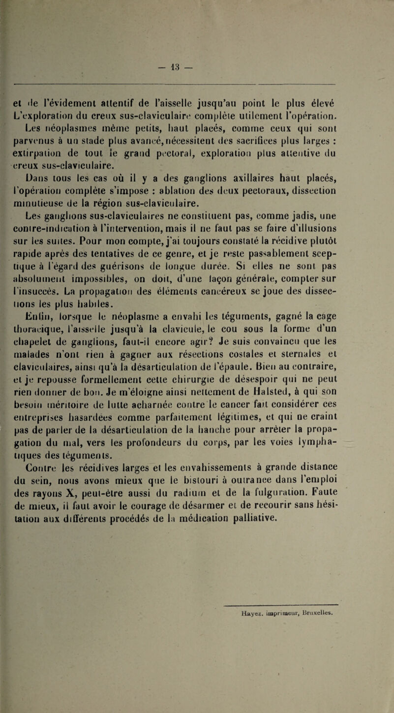 et «le l’évidement attentif de l’aisselle jusqu’au point le plus élevé L’exploration du creux sus-claviculaire complète utilement l’opération. Les néoplasmes même petits, haut placés, comme ceux qui sont parvenus à un stade plus avancé,nécessitent des sacrifices plus larges : extirpation de tout le grand pectoral, exploration plus attentive du i creux sus-claviculaire. Dans tous les cas où il y a des ganglions axillaires haut placés, l’opération complète s’impose : ablation des deux pectoraux, dissection minutieuse de la région sus-claviculaire. Les ganglions sus-claviculaires ne constituent pas, comme jadis, une contre-indication à l’intervention, mais il ne faut pas se faire d’illusions sur les suites. Pour mon compte, j’ai toujours constaté la récidive plutôt rapide après des tentatives de ce genre, et je reste passablement scep¬ tique à l’égard des guérisons de longue durée. Si elles ne sont pas absolument impossibles, on doit, d’une laçon générale, compter sur l'insuccès. La propagation des éléments cancéreux se joue des dissec¬ tions les plus habiles. Enfin, lorsque le néoplasme a envahi les téguments, gagné la cage thoracique, l’aisselle jusqu’à la clavicule, le cou sous la forme d’un chapelet de ganglions, faut-il encore agir? Je suis convaincu que les malades n’ont rien à gagner aux résections costales et sternales et claviculaires, ainsi qu’à la désarticulation de l’épaule. Bien au contraire, et je repousse formellement celle chirurgie de désespoir qui ne peut rien donner de bon. Je m’éloigne ainsi nettement de Halsted, à qui son besoin méritoire de lutte acharnée contre le cancer fait considérer ces entreprises hasardées comme parfaitement légitimes, et qui ne craint pas de parler de la désarticulation de la hanche pour arrêter la propa¬ gation du mal, vers les profondeurs du corps, par les voies lympha¬ tiques des téguments. Contre les récidives larges et les envahissements à grande distance du sein, nous avons mieux que le bistouri à outrance dans l’emploi des rayons X, peut-être aussi du radium et de la fulguration. Faute de mieux, il faut avoir le courage de désarmer et de recourir sans hési¬ tation aux différents procédés de la médication palliative. Hayez. imprimeur, Bruxelles.