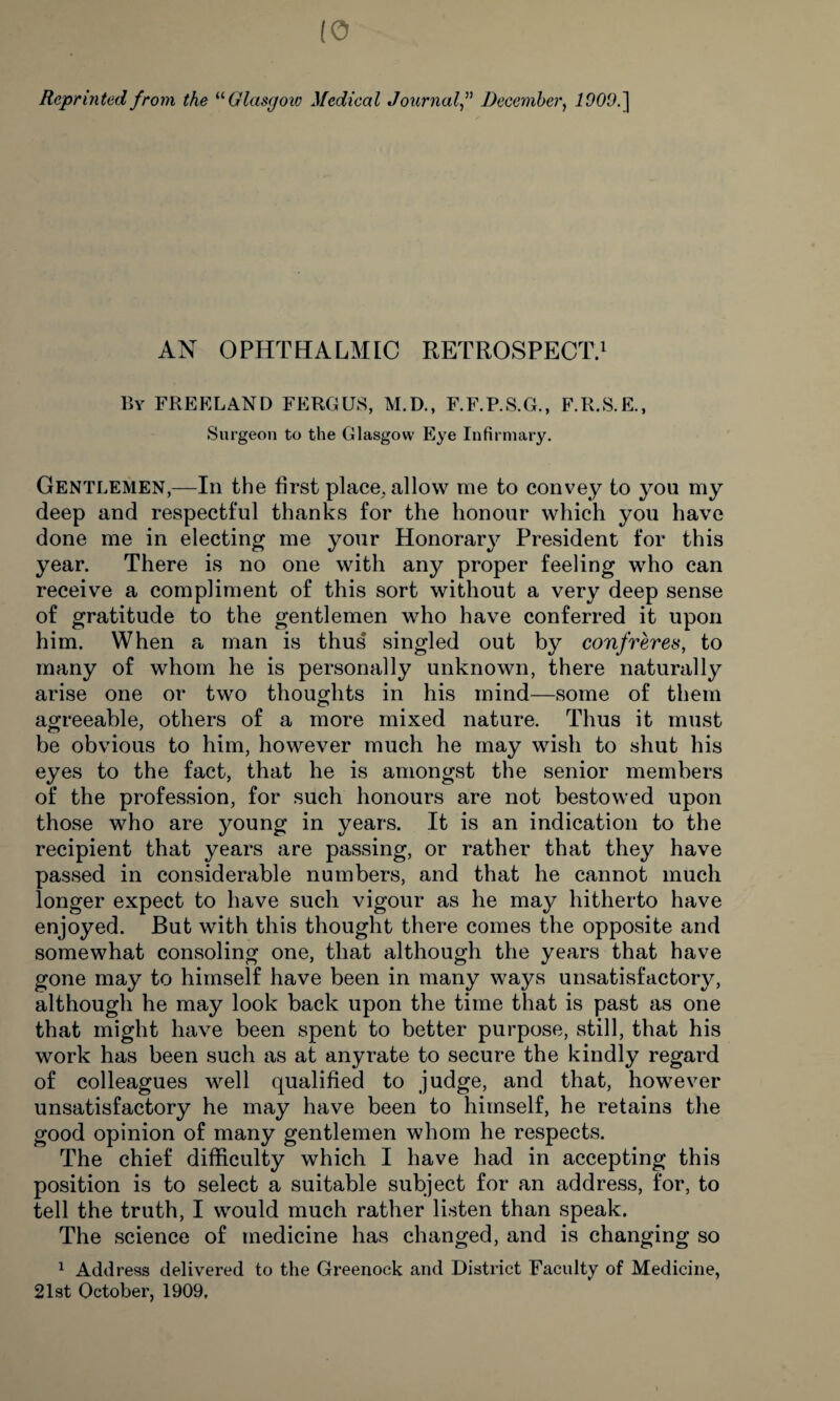 Reprinted from the “ Glasgow Medical JournalDecember, I9CW.] AN OPHTHALMIC RETROSPECT.1 By FREELAND FERGUS, M.D., F.F.P.S.G., F.R.S.E., Surgeon to the Glasgow Eye Infirmary. Gentlemen,—In the first place, allow me to convey to you my deep and respectful thanks for the honour which you have done me in electing me your Honorary President for this year. There is no one with any proper feeling who can receive a compliment of this sort without a very deep sense of gratitude to the gentlemen who have conferred it upon him. When a man is thus singled out by confreres, to many of whom he is personally unknown, there naturally arise one or two thoughts in his mind—some of them agreeable, others of a more mixed nature. Thus it must be obvious to him, however much he may wish to shut his eyes to the fact, that he is amongst the senior members of the profession, for such honours are not bestowed upon those who are young in years. It is an indication to the recipient that years are passing, or rather that they have passed in considerable numbers, and that he cannot much longer expect to have such vigour as he may hitherto have enjoyed. But with this thought there comes the opposite and somewhat consoling one, that although the years that have gone may to himself have been in many ways unsatisfactory, although he may look back upon the time that is past as one that might have been spent to better purpose, still, that his work has been such as at anyrate to secure the kindly regard of colleagues well qualified to judge, and that, however unsatisfactory he may have been to himself, he retains the good opinion of many gentlemen whom he respects. The chief difficulty which I have had in accepting this position is to select a suitable subject for an address, for, to tell the truth, I would much rather listen than speak. The science of medicine has changed, and is changing so 1 Address delivered to the Greenock and District Faculty of Medicine, 21st October, 1909.