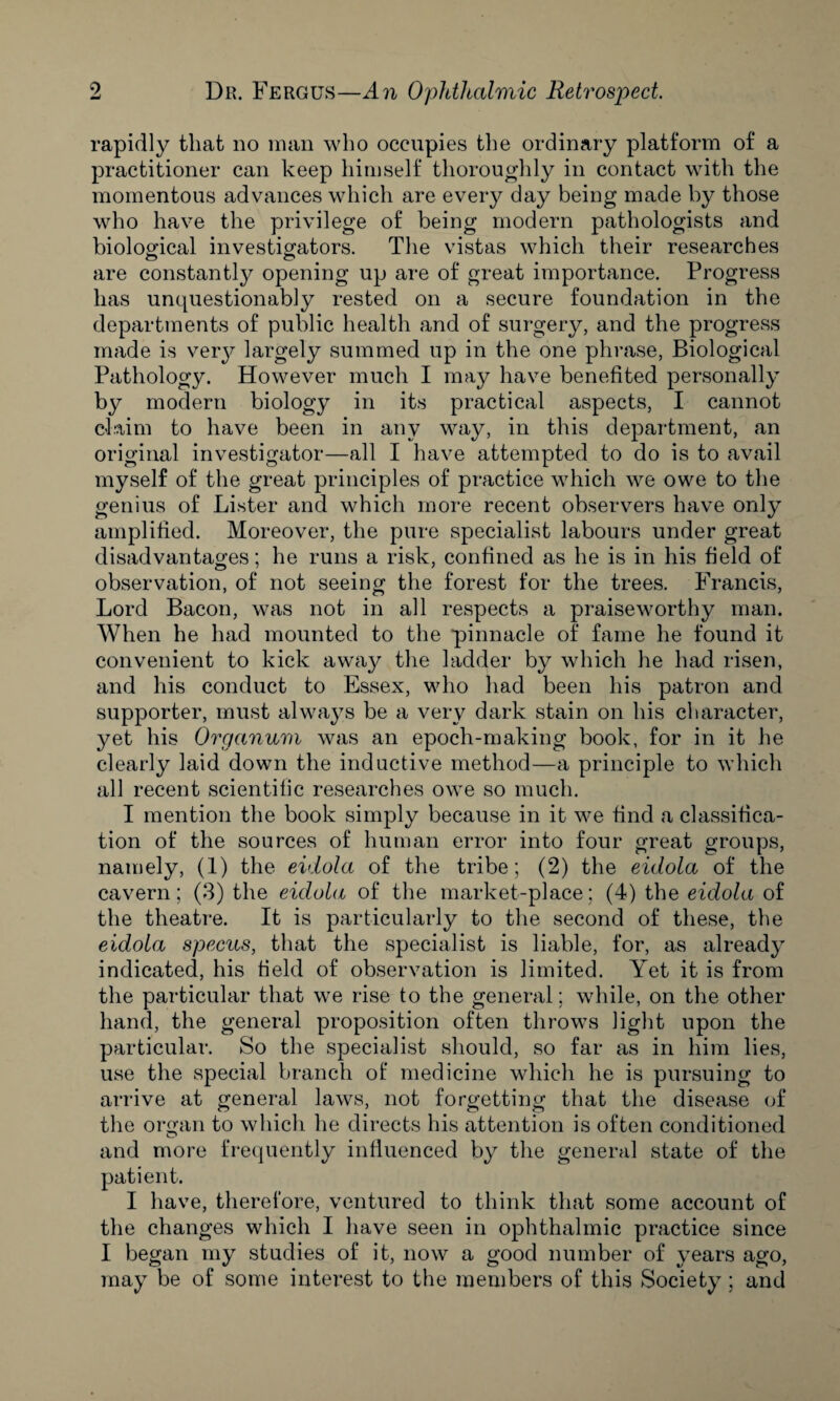 rapidly that no man who occupies the ordinary platform of a practitioner can keep himself thoroughly in contact with the momentous advances which are every day being made by those who have the privilege of being modern pathologists and biological investigators. The vistas which their researches are constantly opening up are of great importance. Progress has unquestionably rested on a secure foundation in the departments of public health and of surgery, and the progress made is very largely summed up in the one phrase, Biological Pathology. However much I may have benefited personally by modern biology in its practical aspects, I cannot claim to have been in any way, in this department, an original investigator—all I have attempted to do is to avail myself of the great principles of practice which we owe to the genius of Lister and which more recent observers have only amplified. Moreover, the pure specialist labours under great disadvantages; he runs a risk, confined as he is in his field of observation, of not seeing the forest for the trees. Francis, Lord Bacon, was not in all respects a praiseworthy man. When he had mounted to the pinnacle of fame he found it convenient to kick away the ladder by which he had risen, and his conduct to Essex, who had been his patron and supporter, must always be a very dark stain on his character, yet his Organum was an epoch-making book, for in it he clearly laid down the inductive method—a principle to which all recent scientific researches owe so much. I mention the book simply because in it we find a classifica¬ tion of the sources of human error into four great groups, namely, (1) the eidola of the tribe; (2) the eidola of the cavern; (3) the eidola of the market-place; (4) the eidola of the theatre. It is particularly to the second of these, the eidola specus, that the specialist is liable, for, as already indicated, his field of observation is limited. Yet it is from the particular that we rise to the general; while, on the other hand, the general proposition often throws light upon the particular. So the specialist should, so far as in him lies, use the special branch of medicine which he is pursuing to arrive at general laws, not forgetting that the disease of the organ to which he directs his attention is often conditioned and more frequently influenced by the general state of the patient. I have, therefore, ventured to think that some account of the changes which I have seen in ophthalmic practice since I began my studies of it, now a good number of years ago, may be of some interest to the members of this Society; and