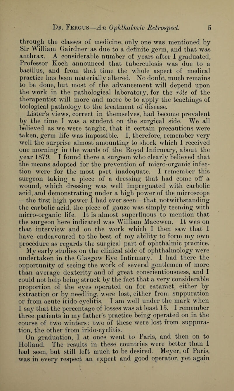 through the classes of medicine, only one was mentioned by Sir William Gairdner as due to a definite germ, and that was anthrax. A considerable number of years after I graduated, Professor Koch announced that tuberculosis was due to a bacillus, and from that time the whole aspect of medical practice has been materially altered. No doubt, much remains to be done, but most of the advancement will depend upon the work in the pathological laboratory, for the role of the therapeutist will more and more be to appty the teachings of biological pathology to the treatment of disease. Lister’s views, correct in themselves, had become prevalent by the time 1 was a student on the surgical side. We all believed as we were taught, that if certain precautions were taken, germ life was impossible. I, therefore, remember very well the surprise almost amounting to shock which I received one morning in the wards of the Royal Infirmary, about the year 1879. I found there a surgeon who clearly believed that the means adopted for the prevention of micro-organic infec¬ tion were for the most part inadequate. I remember this surgeon taking a piece of a dressing that had come off a wound, which dressing was well impregnated with carbolic acid, and demonstrating under a high power of the microscope —the first high power I had ever seen—that, notwithstanding the carbolic acid, the piece of gauze was simply teeming with micro-organic life. It is almost superfluous to mention that the surgeon here indicated was William Macewen. It was on that interview and on the work which I then saw that I have endeavoured to the best of my ability to form my own procedure as regards the surgical part of ophthalmic practice. My early studies on the clinical side of ophthalmology were undertaken in the Glasgow Eye Infirmary. I had there the opportunity of seeing the work of several gentlemen of more than average dexterity and of great conscientiousness, and I could not help being struck by the fact that a very considerable proportion of the eyes operated on for cataract, either by extraction or by needling, were lost, either from suppuration or from acute irido-cyclitis. I am well under the mark when I say that the percentage of losses was at least 15. I remember three patients in my father’s practice being operated on in the course of two winters; two of these were lost from suppura¬ tion, the other from irido-cyclitis. On graduation, I at once went to Paris, and then on to Holland. The results in these countries were better than I had seen, but still left much to be desired. Meyer, of Paris, was in every respect an expert and good operator, yet again