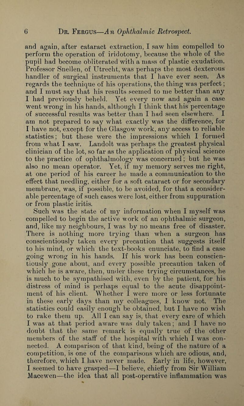 and again, after cataract extraction, I saw him compelled to perform the operation of iridotomy, because the whole of the pupil had become obliterated with a mass of plastic exudation. Professor Snellen, of Utrecht, was perhaps the most dexterous handler of surgical instruments that I have ever seen. As regards the technique of his operations, the thing was perfect; and I must say that his results seemed to me better than any I had previously beheld. Yet every now and again a case went wrong in his hands, although I think that his percentage of successful results was better than I had seen elsewhere. I am not prepared to say what exactly was the difference, for I have not, except for the Glasgow work, any access to reliable statistics; but these were the impressions which I formed from what I saw. Landolt was perhaps the greatest physical clinician of the lot, so far as the application of physical science to the practice of ophthalmology was concerned; but he was also no mean operator. Yet, if my memory serves me right, at one period of his career he made a communication to the effect that needling, either for a soft cataract or for secondary membrane, was, if possible, to be avoided, for that a consider¬ able percentage of such cases were lost, either from suppuration or from plastic iritis. Such was the state of my information when I myself was compelled to begin the active work of an ophthalmic surgeon, and, like my neighbours, I was by no means free of disaster. There is nothing more trying than when a surgeon has conscientiously taken every precaution that suggests itself to his mind, or which the text-books enunciate, to find a case going wrong in his hands. If his work has been conscien¬ tiously gone about, and every possible precaution taken of which he is aware, then, under these trying circumstances, he is much to be sympathised with, even by the patient, for his distress of mind is perhaps equal to the acute disappoint¬ ment of his client. Whether I were more or less fortunate in these early days than my colleagues, I know not. The statistics could easily enough be obtained, but I have no wish to rake them up. All I can say is, that every care of which I was at that period aware was duly taken; and I have no doubt that the same remark is equally true of the other members of the staff* of the hospital with which I was con¬ nected. A comparison of that kind, being of the nature of a competition, is one of the comparisons which are odious, and, therefore, which I have never made. Early in life, however, I seemed to have grasped—I believe, chiefly from Sir William Macewen—the idea that all post-operative inflammation was